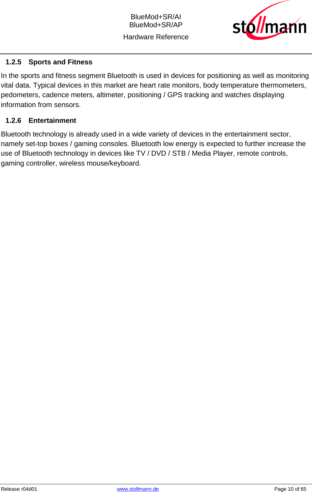  BlueMod+SR/AI BlueMod+SR/AP Hardware Reference  Release r04d01 www.stollmann.de    Page 10 of 65  1.2.5 Sports and Fitness In the sports and fitness segment Bluetooth is used in devices for positioning as well as monitoring vital data. Typical devices in this market are heart rate monitors, body temperature thermometers, pedometers, cadence meters, altimeter, positioning / GPS tracking and watches displaying information from sensors. 1.2.6 Entertainment Bluetooth technology is already used in a wide variety of devices in the entertainment sector, namely set-top boxes / gaming consoles. Bluetooth low energy is expected to further increase the use of Bluetooth technology in devices like TV / DVD / STB / Media Player, remote controls, gaming controller, wireless mouse/keyboard.    