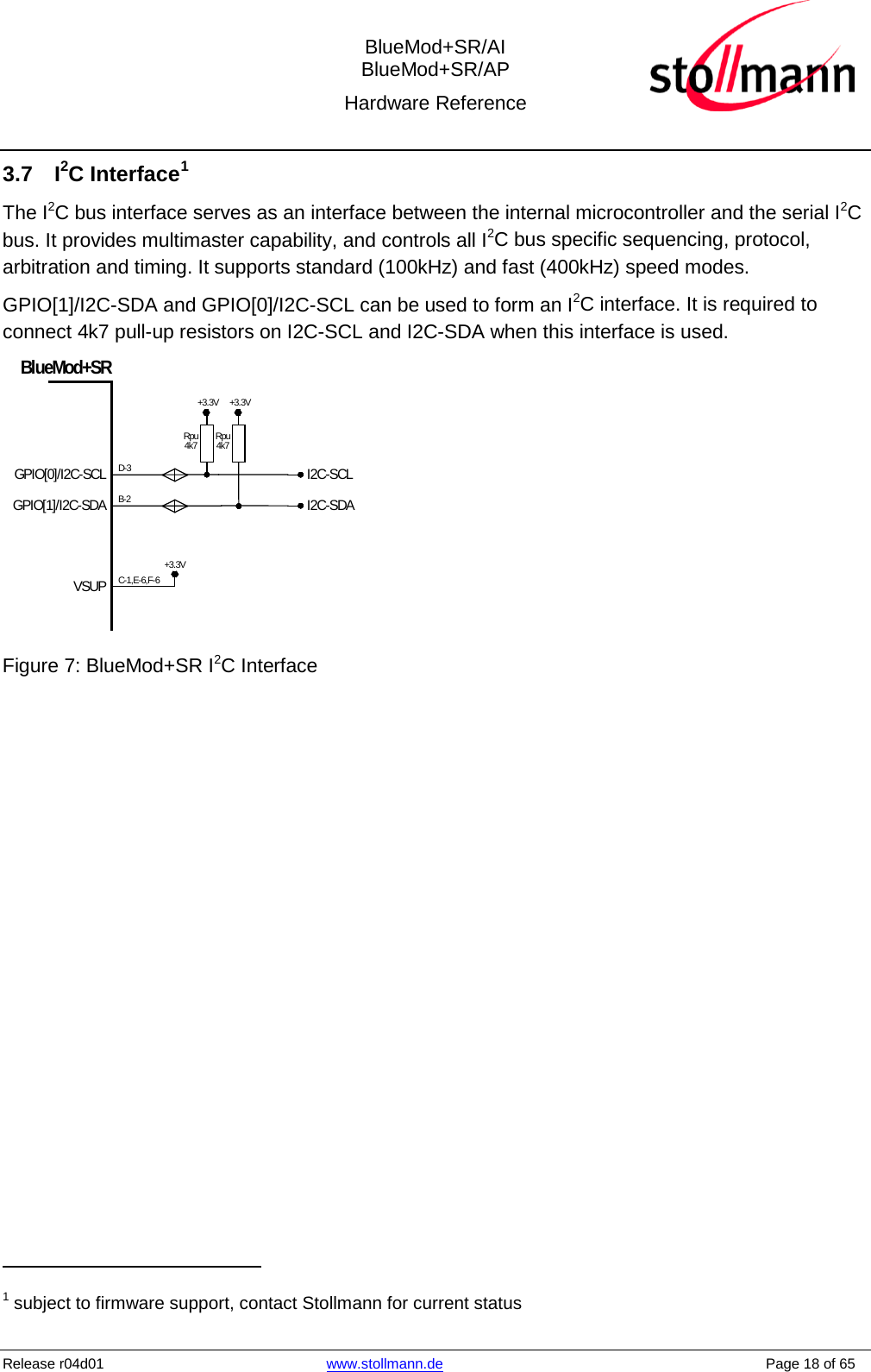  BlueMod+SR/AI BlueMod+SR/AP Hardware Reference  Release r04d01 www.stollmann.de    Page 18 of 65  3.7  I2C Interface1 The I2C bus interface serves as an interface between the internal microcontroller and the serial I2C bus. It provides multimaster capability, and controls all I2C bus specific sequencing, protocol, arbitration and timing. It supports standard (100kHz) and fast (400kHz) speed modes. GPIO[1]/I2C-SDA and GPIO[0]/I2C-SCL can be used to form an I2C interface. It is required to connect 4k7 pull-up resistors on I2C-SCL and I2C-SDA when this interface is used. I2C-SCLI2C-SDAGPIO[0]/I2C-SCLGPIO[1]/I2C-SDABlueMod+SRVSUPRpu4k7+3.3VB-2D-3C-1,E-6,F-6+3.3VRpu4k7+3.3V       Figure 7: BlueMod+SR I2C Interface                                                  1 subject to firmware support, contact Stollmann for current status 