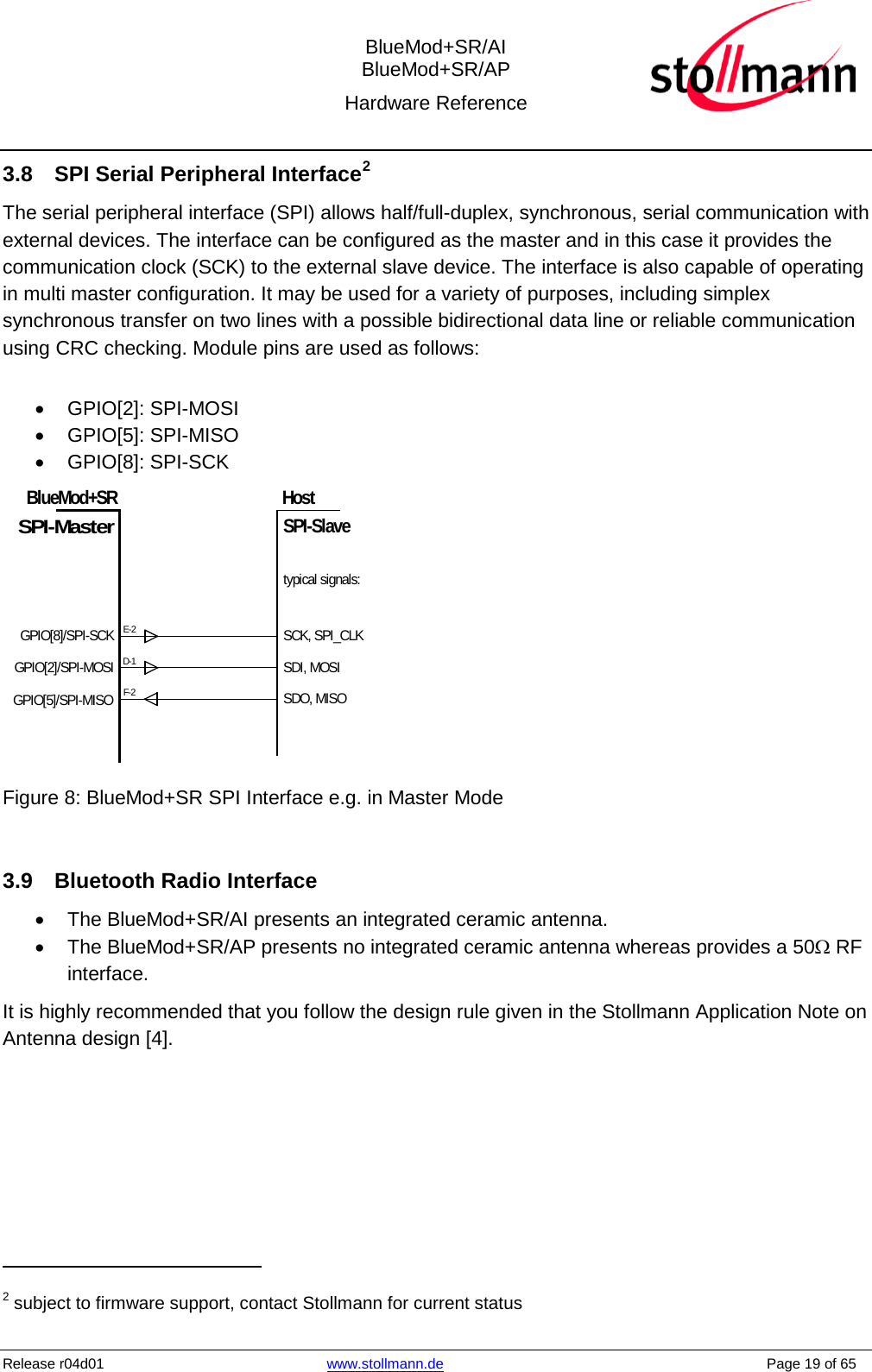  BlueMod+SR/AI BlueMod+SR/AP Hardware Reference  Release r04d01 www.stollmann.de    Page 19 of 65  3.8 SPI Serial Peripheral Interface2 The serial peripheral interface (SPI) allows half/full-duplex, synchronous, serial communication with external devices. The interface can be configured as the master and in this case it provides the communication clock (SCK) to the external slave device. The interface is also capable of operating in multi master configuration. It may be used for a variety of purposes, including simplex synchronous transfer on two lines with a possible bidirectional data line or reliable communication using CRC checking. Module pins are used as follows:  • GPIO[2]: SPI-MOSI • GPIO[5]: SPI-MISO • GPIO[8]: SPI-SCK GPIO[8]/SPI-SCKGPIO[2]/SPI-MOSIBlueMod+SRE-2SPI-MasterHostSPI-SlaveGPIO[5]/SPI-MISOD-1F-2SCK, SPI_CLKSDI, MOSISDO, MISOtypical signals: Figure 8: BlueMod+SR SPI Interface e.g. in Master Mode  3.9 Bluetooth Radio Interface • The BlueMod+SR/AI presents an integrated ceramic antenna. • The BlueMod+SR/AP presents no integrated ceramic antenna whereas provides a 50Ω RF interface. It is highly recommended that you follow the design rule given in the Stollmann Application Note on Antenna design [4].                                                  2 subject to firmware support, contact Stollmann for current status 