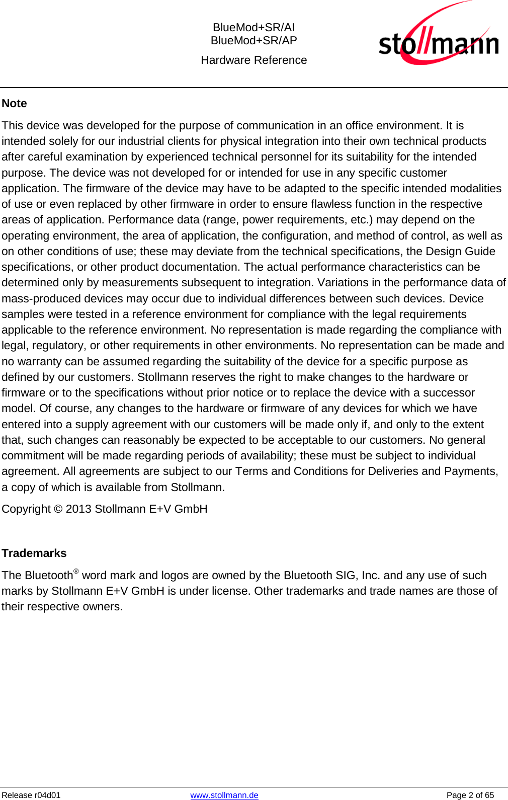  BlueMod+SR/AI BlueMod+SR/AP Hardware Reference  Release r04d01 www.stollmann.de    Page 2 of 65  Note This device was developed for the purpose of communication in an office environment. It is intended solely for our industrial clients for physical integration into their own technical products after careful examination by experienced technical personnel for its suitability for the intended purpose. The device was not developed for or intended for use in any specific customer application. The firmware of the device may have to be adapted to the specific intended modalities of use or even replaced by other firmware in order to ensure flawless function in the respective areas of application. Performance data (range, power requirements, etc.) may depend on the operating environment, the area of application, the configuration, and method of control, as well as on other conditions of use; these may deviate from the technical specifications, the Design Guide specifications, or other product documentation. The actual performance characteristics can be determined only by measurements subsequent to integration. Variations in the performance data of mass-produced devices may occur due to individual differences between such devices. Device samples were tested in a reference environment for compliance with the legal requirements applicable to the reference environment. No representation is made regarding the compliance with legal, regulatory, or other requirements in other environments. No representation can be made and no warranty can be assumed regarding the suitability of the device for a specific purpose as defined by our customers. Stollmann reserves the right to make changes to the hardware or firmware or to the specifications without prior notice or to replace the device with a successor model. Of course, any changes to the hardware or firmware of any devices for which we have entered into a supply agreement with our customers will be made only if, and only to the extent that, such changes can reasonably be expected to be acceptable to our customers. No general commitment will be made regarding periods of availability; these must be subject to individual agreement. All agreements are subject to our Terms and Conditions for Deliveries and Payments, a copy of which is available from Stollmann. Copyright © 2013 Stollmann E+V GmbH  Trademarks The Bluetooth® word mark and logos are owned by the Bluetooth SIG, Inc. and any use of such marks by Stollmann E+V GmbH is under license. Other trademarks and trade names are those of their respective owners.