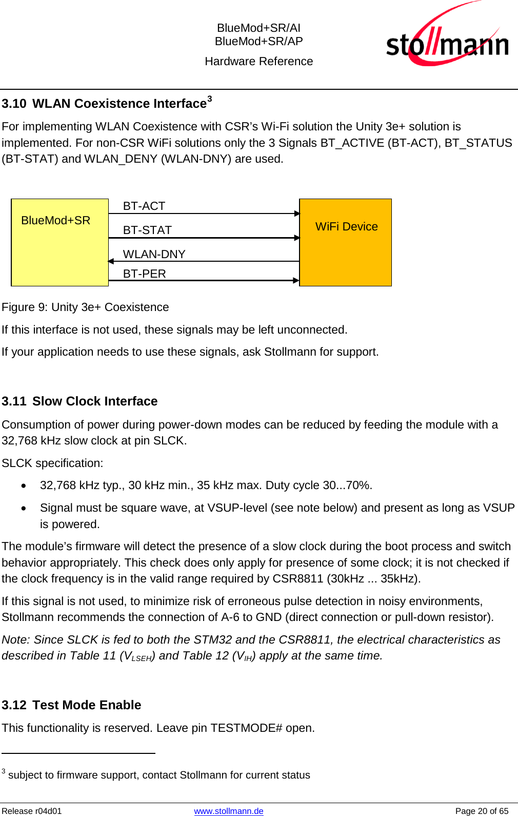  BlueMod+SR/AI BlueMod+SR/AP Hardware Reference  Release r04d01 www.stollmann.de    Page 20 of 65  3.10 WLAN Coexistence Interface3 For implementing WLAN Coexistence with CSR’s Wi-Fi solution the Unity 3e+ solution is implemented. For non-CSR WiFi solutions only the 3 Signals BT_ACTIVE (BT-ACT), BT_STATUS (BT-STAT) and WLAN_DENY (WLAN-DNY) are used.   BlueMod+SR    WiFi Device   BT-ACT BT-STAT WLAN-DNY BT-PER  Figure 9: Unity 3e+ Coexistence If this interface is not used, these signals may be left unconnected. If your application needs to use these signals, ask Stollmann for support.  3.11 Slow Clock Interface Consumption of power during power-down modes can be reduced by feeding the module with a 32,768 kHz slow clock at pin SLCK. SLCK specification: • 32,768 kHz typ., 30 kHz min., 35 kHz max. Duty cycle 30...70%. • Signal must be square wave, at VSUP-level (see note below) and present as long as VSUP is powered.  The module’s firmware will detect the presence of a slow clock during the boot process and switch behavior appropriately. This check does only apply for presence of some clock; it is not checked if the clock frequency is in the valid range required by CSR8811 (30kHz ... 35kHz). If this signal is not used, to minimize risk of erroneous pulse detection in noisy environments, Stollmann recommends the connection of A-6 to GND (direct connection or pull-down resistor). Note: Since SLCK is fed to both the STM32 and the CSR8811, the electrical characteristics as described in Table 11 (VLSEH) and Table 12 (VIH) apply at the same time.  3.12 Test Mode Enable This functionality is reserved. Leave pin TESTMODE# open.                                                 3 subject to firmware support, contact Stollmann for current status 