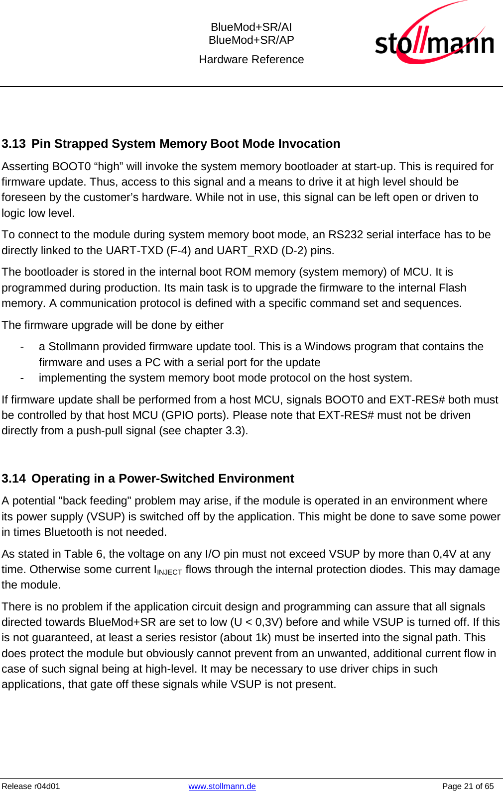  BlueMod+SR/AI BlueMod+SR/AP Hardware Reference  Release r04d01 www.stollmann.de    Page 21 of 65    3.13 Pin Strapped System Memory Boot Mode Invocation Asserting BOOT0 “high” will invoke the system memory bootloader at start-up. This is required for firmware update. Thus, access to this signal and a means to drive it at high level should be foreseen by the customer’s hardware. While not in use, this signal can be left open or driven to logic low level. To connect to the module during system memory boot mode, an RS232 serial interface has to be directly linked to the UART-TXD (F-4) and UART_RXD (D-2) pins. The bootloader is stored in the internal boot ROM memory (system memory) of MCU. It is programmed during production. Its main task is to upgrade the firmware to the internal Flash memory. A communication protocol is defined with a specific command set and sequences. The firmware upgrade will be done by either -  a Stollmann provided firmware update tool. This is a Windows program that contains the firmware and uses a PC with a serial port for the update -  implementing the system memory boot mode protocol on the host system. If firmware update shall be performed from a host MCU, signals BOOT0 and EXT-RES# both must be controlled by that host MCU (GPIO ports). Please note that EXT-RES# must not be driven directly from a push-pull signal (see chapter 3.3).   3.14 Operating in a Power-Switched Environment A potential &quot;back feeding&quot; problem may arise, if the module is operated in an environment where its power supply (VSUP) is switched off by the application. This might be done to save some power in times Bluetooth is not needed. As stated in Table 6, the voltage on any I/O pin must not exceed VSUP by more than 0,4V at any time. Otherwise some current IINJECT flows through the internal protection diodes. This may damage the module. There is no problem if the application circuit design and programming can assure that all signals directed towards BlueMod+SR are set to low (U &lt; 0,3V) before and while VSUP is turned off. If this is not guaranteed, at least a series resistor (about 1k) must be inserted into the signal path. This does protect the module but obviously cannot prevent from an unwanted, additional current flow in case of such signal being at high-level. It may be necessary to use driver chips in such applications, that gate off these signals while VSUP is not present.  