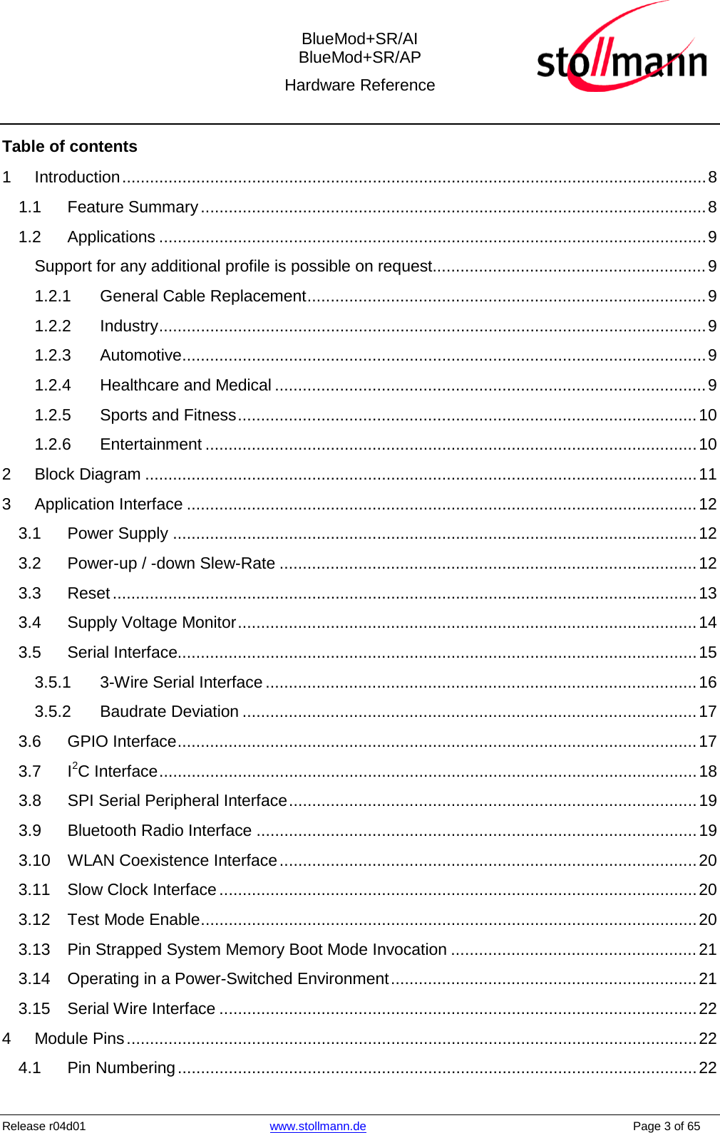  BlueMod+SR/AI BlueMod+SR/AP Hardware Reference  Release r04d01 www.stollmann.de    Page 3 of 65  Table of contents 1 Introduction .............................................................................................................................. 8 1.1 Feature Summary ............................................................................................................. 8 1.2 Applications ...................................................................................................................... 9 Support for any additional profile is possible on request........................................................... 9 1.2.1 General Cable Replacement ...................................................................................... 9 1.2.2 Industry ...................................................................................................................... 9 1.2.3 Automotive ................................................................................................................. 9 1.2.4 Healthcare and Medical ............................................................................................. 9 1.2.5 Sports and Fitness ................................................................................................... 10 1.2.6 Entertainment .......................................................................................................... 10 2 Block Diagram ....................................................................................................................... 11 3 Application Interface .............................................................................................................. 12 3.1 Power Supply ................................................................................................................. 12 3.2 Power-up / -down Slew-Rate .......................................................................................... 12 3.3 Reset .............................................................................................................................. 13 3.4 Supply Voltage Monitor ................................................................................................... 14 3.5 Serial Interface................................................................................................................ 15 3.5.1 3-Wire Serial Interface ............................................................................................. 16 3.5.2 Baudrate Deviation .................................................................................................. 17 3.6 GPIO Interface ................................................................................................................ 17 3.7 I2C Interface .................................................................................................................... 18 3.8 SPI Serial Peripheral Interface ........................................................................................ 19 3.9 Bluetooth Radio Interface ............................................................................................... 19 3.10 WLAN Coexistence Interface .......................................................................................... 20 3.11 Slow Clock Interface ....................................................................................................... 20 3.12 Test Mode Enable ........................................................................................................... 20 3.13 Pin Strapped System Memory Boot Mode Invocation ..................................................... 21 3.14 Operating in a Power-Switched Environment .................................................................. 21 3.15 Serial Wire Interface ....................................................................................................... 22 4 Module Pins ........................................................................................................................... 22 4.1 Pin Numbering ................................................................................................................ 22 