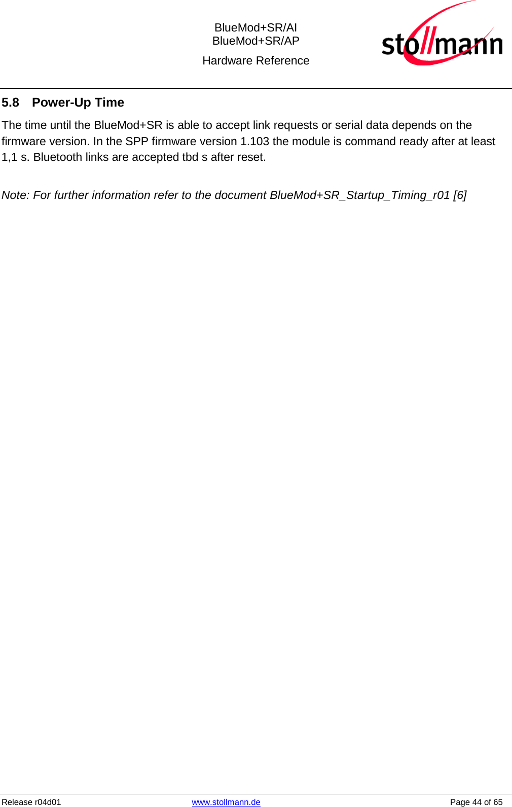  BlueMod+SR/AI BlueMod+SR/AP Hardware Reference  Release r04d01 www.stollmann.de    Page 44 of 65  5.8 Power-Up Time The time until the BlueMod+SR is able to accept link requests or serial data depends on the firmware version. In the SPP firmware version 1.103 the module is command ready after at least 1,1 s. Bluetooth links are accepted tbd s after reset.  Note: For further information refer to the document BlueMod+SR_Startup_Timing_r01 [6] 