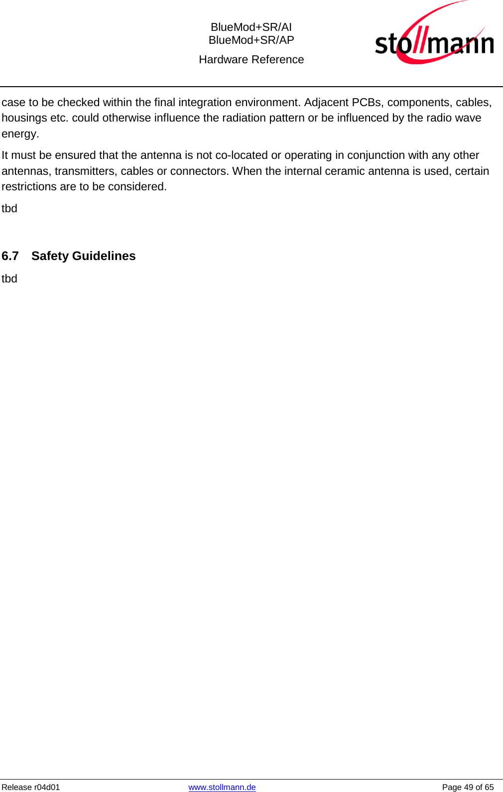  BlueMod+SR/AI BlueMod+SR/AP Hardware Reference  Release r04d01  www.stollmann.de    Page 49 of 65  case to be checked within the final integration environment. Adjacent PCBs, components, cables, housings etc. could otherwise influence the radiation pattern or be influenced by the radio wave energy.  It must be ensured that the antenna is not co-located or operating in conjunction with any other antennas, transmitters, cables or connectors. When the internal ceramic antenna is used, certain restrictions are to be considered. tbd  6.7 Safety Guidelines tbd 