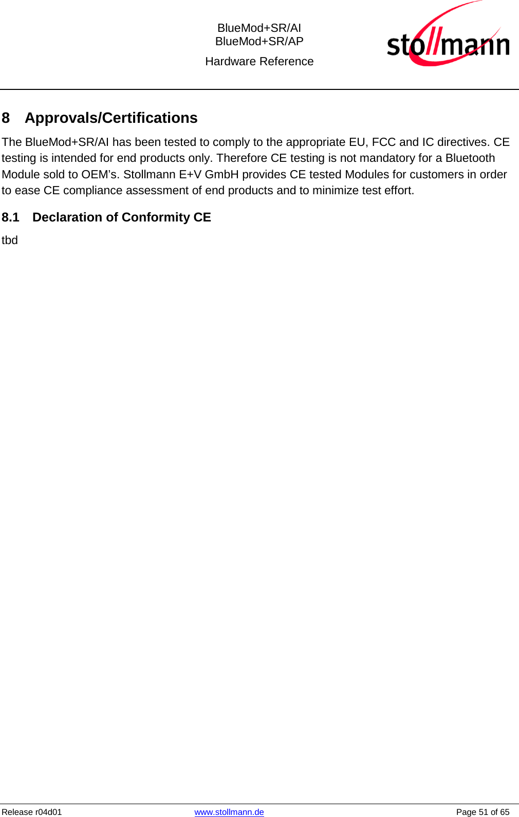  BlueMod+SR/AI BlueMod+SR/AP Hardware Reference  Release r04d01 www.stollmann.de    Page 51 of 65  8  Approvals/Certifications The BlueMod+SR/AI has been tested to comply to the appropriate EU, FCC and IC directives. CE testing is intended for end products only. Therefore CE testing is not mandatory for a Bluetooth Module sold to OEM’s. Stollmann E+V GmbH provides CE tested Modules for customers in order to ease CE compliance assessment of end products and to minimize test effort. 8.1 Declaration of Conformity CE tbd 