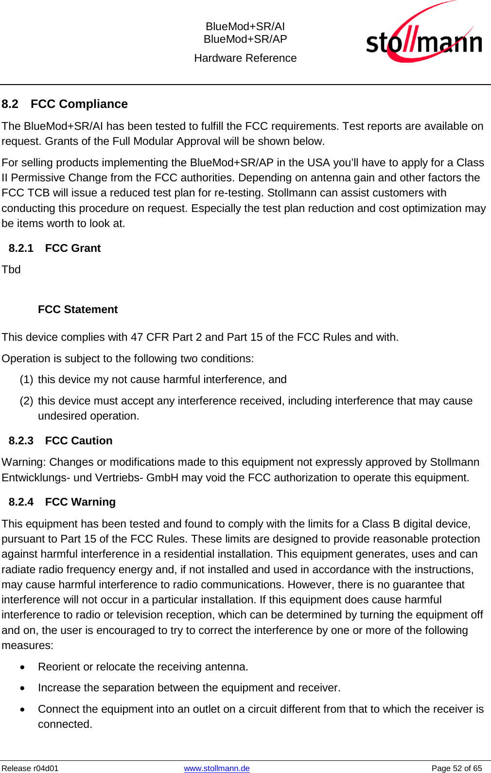  BlueMod+SR/AI BlueMod+SR/AP Hardware Reference  Release r04d01 www.stollmann.de    Page 52 of 65  8.2 FCC Compliance The BlueMod+SR/AI has been tested to fulfill the FCC requirements. Test reports are available on request. Grants of the Full Modular Approval will be shown below. For selling products implementing the BlueMod+SR/AP in the USA you’ll have to apply for a Class II Permissive Change from the FCC authorities. Depending on antenna gain and other factors the FCC TCB will issue a reduced test plan for re-testing. Stollmann can assist customers with conducting this procedure on request. Especially the test plan reduction and cost optimization may be items worth to look at. 8.2.1 FCC Grant Tbd  FCC Statement This device complies with 47 CFR Part 2 and Part 15 of the FCC Rules and with. Operation is subject to the following two conditions: (1) this device my not cause harmful interference, and  (2) this device must accept any interference received, including interference that may cause undesired operation. 8.2.3 FCC Caution Warning: Changes or modifications made to this equipment not expressly approved by Stollmann Entwicklungs- und Vertriebs- GmbH may void the FCC authorization to operate this equipment.  8.2.4 FCC Warning This equipment has been tested and found to comply with the limits for a Class B digital device, pursuant to Part 15 of the FCC Rules. These limits are designed to provide reasonable protection against harmful interference in a residential installation. This equipment generates, uses and can radiate radio frequency energy and, if not installed and used in accordance with the instructions, may cause harmful interference to radio communications. However, there is no guarantee that interference will not occur in a particular installation. If this equipment does cause harmful interference to radio or television reception, which can be determined by turning the equipment off and on, the user is encouraged to try to correct the interference by one or more of the following measures: • Reorient or relocate the receiving antenna. • Increase the separation between the equipment and receiver. • Connect the equipment into an outlet on a circuit different from that to which the receiver is connected. 