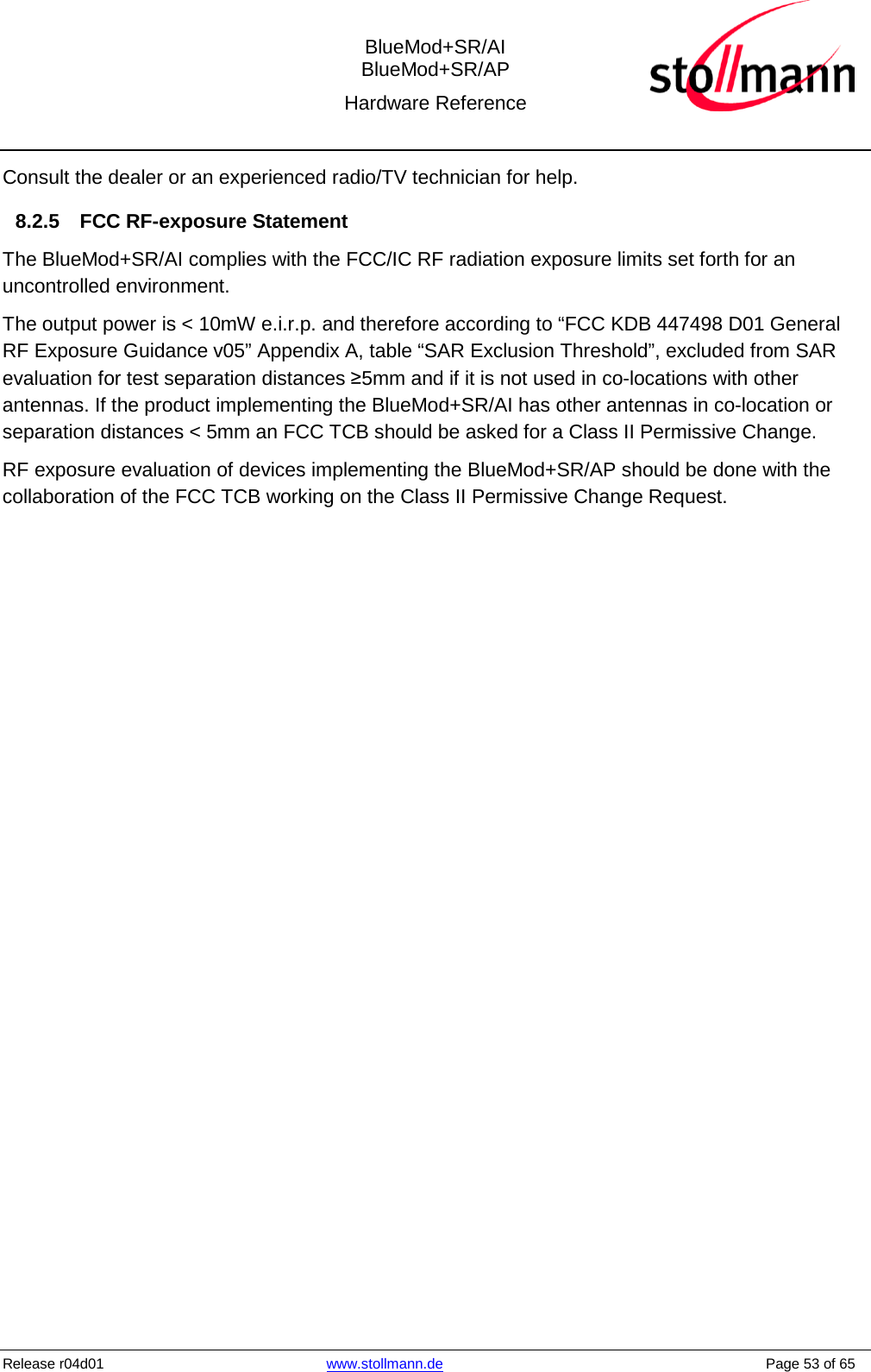  BlueMod+SR/AI BlueMod+SR/AP Hardware Reference  Release r04d01 www.stollmann.de    Page 53 of 65  Consult the dealer or an experienced radio/TV technician for help. 8.2.5 FCC RF-exposure Statement The BlueMod+SR/AI complies with the FCC/IC RF radiation exposure limits set forth for an uncontrolled environment.  The output power is &lt; 10mW e.i.r.p. and therefore according to “FCC KDB 447498 D01 General RF Exposure Guidance v05” Appendix A, table “SAR Exclusion Threshold”, excluded from SAR evaluation for test separation distances ≥5mm and if it is not used in co-locations with other antennas. If the product implementing the BlueMod+SR/AI has other antennas in co-location or separation distances &lt; 5mm an FCC TCB should be asked for a Class II Permissive Change. RF exposure evaluation of devices implementing the BlueMod+SR/AP should be done with the collaboration of the FCC TCB working on the Class II Permissive Change Request.    