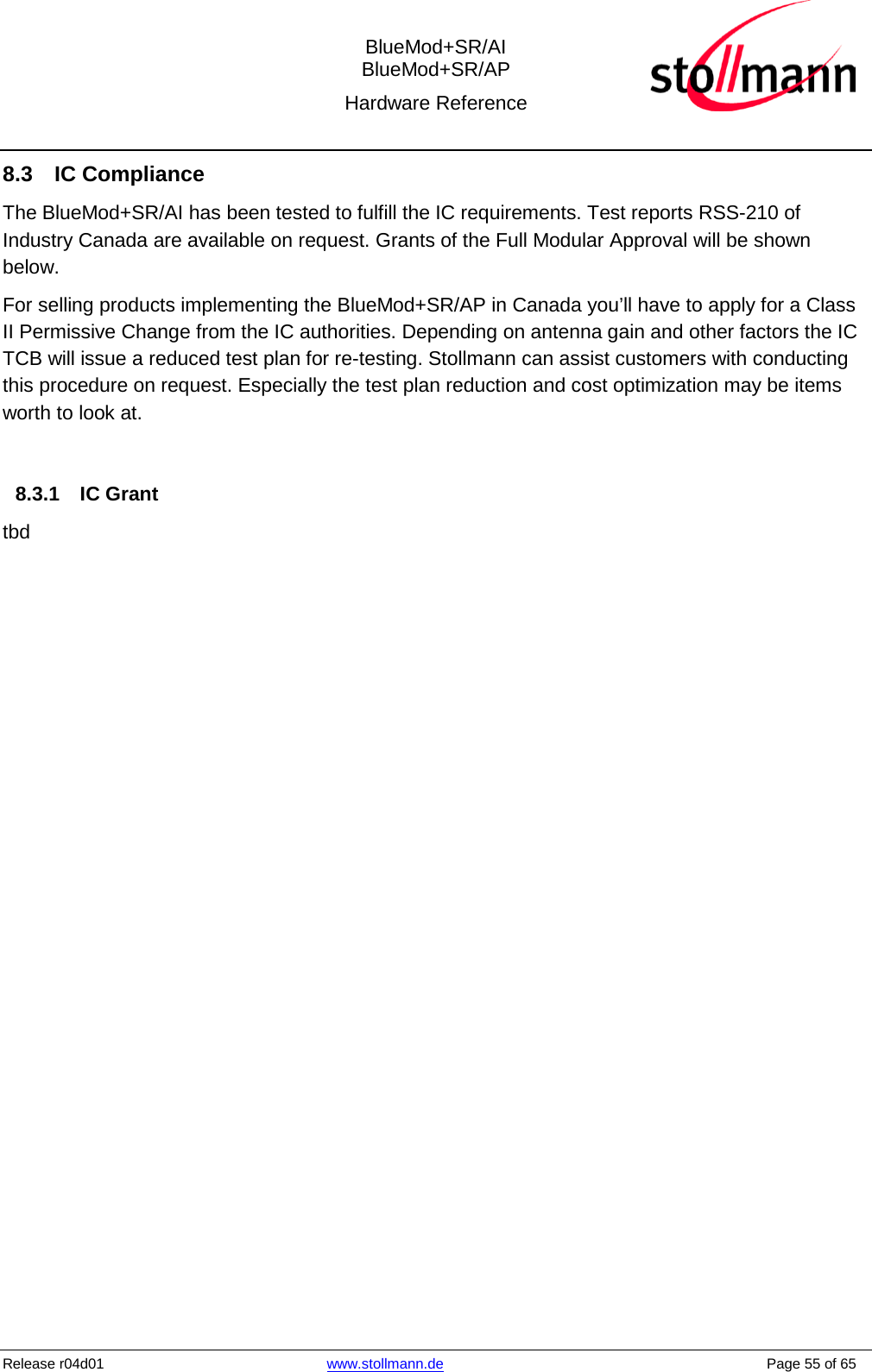  BlueMod+SR/AI BlueMod+SR/AP Hardware Reference  Release r04d01 www.stollmann.de    Page 55 of 65  8.3  IC Compliance The BlueMod+SR/AI has been tested to fulfill the IC requirements. Test reports RSS-210 of Industry Canada are available on request. Grants of the Full Modular Approval will be shown below. For selling products implementing the BlueMod+SR/AP in Canada you’ll have to apply for a Class II Permissive Change from the IC authorities. Depending on antenna gain and other factors the IC TCB will issue a reduced test plan for re-testing. Stollmann can assist customers with conducting this procedure on request. Especially the test plan reduction and cost optimization may be items worth to look at.  8.3.1 IC Grant tbd    