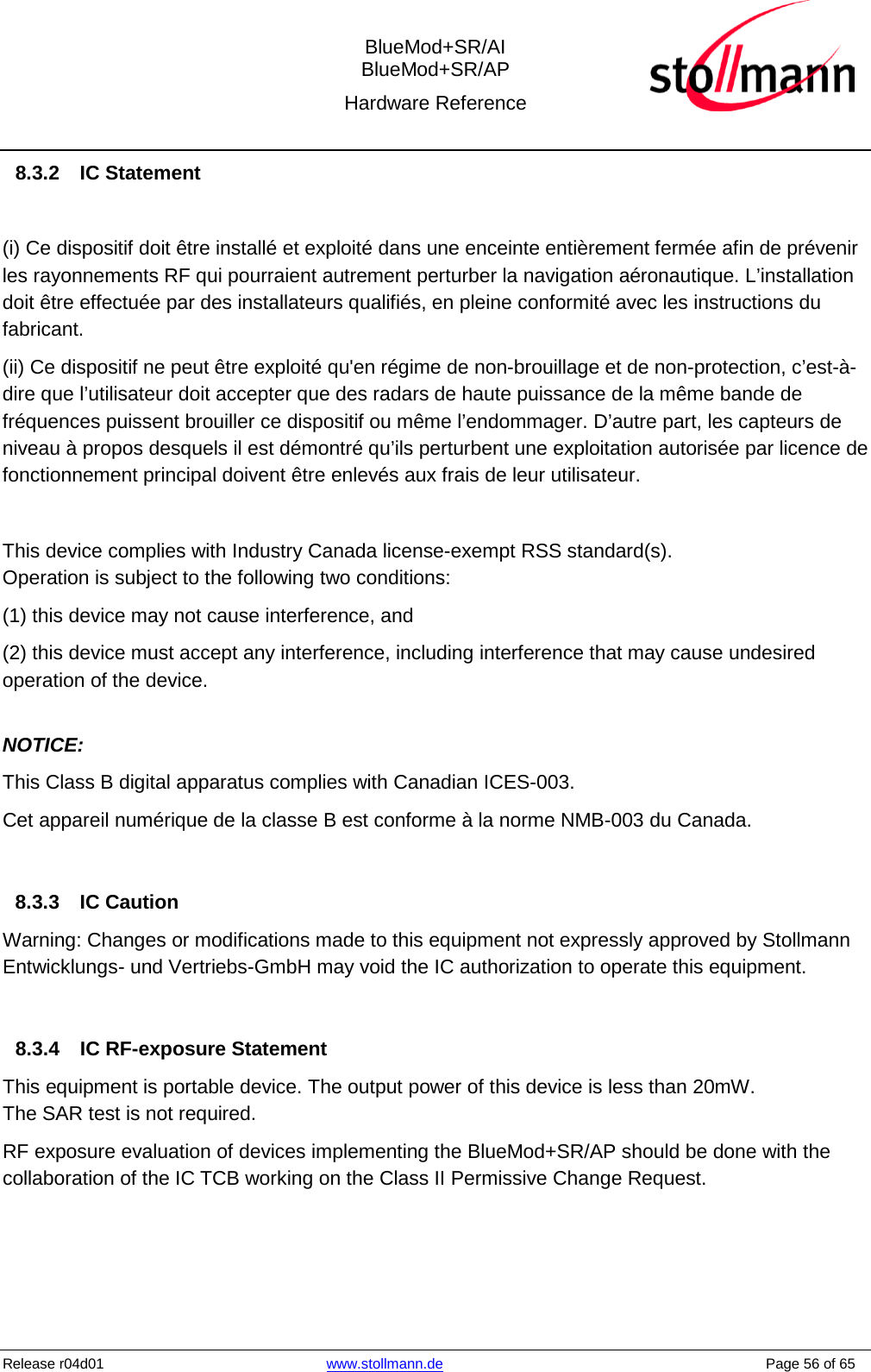  BlueMod+SR/AI BlueMod+SR/AP Hardware Reference  Release r04d01 www.stollmann.de    Page 56 of 65  8.3.2  IC Statement  (i) Ce dispositif doit être installé et exploité dans une enceinte entièrement fermée afin de prévenir les rayonnements RF qui pourraient autrement perturber la navigation aéronautique. L’installation doit être effectuée par des installateurs qualifiés, en pleine conformité avec les instructions du fabricant.  (ii) Ce dispositif ne peut être exploité qu&apos;en régime de non-brouillage et de non-protection, c’est-à-dire que l’utilisateur doit accepter que des radars de haute puissance de la même bande de fréquences puissent brouiller ce dispositif ou même l’endommager. D’autre part, les capteurs de niveau à propos desquels il est démontré qu’ils perturbent une exploitation autorisée par licence de fonctionnement principal doivent être enlevés aux frais de leur utilisateur.  This device complies with Industry Canada license-exempt RSS standard(s).  Operation is subject to the following two conditions:  (1) this device may not cause interference, and  (2) this device must accept any interference, including interference that may cause undesired operation of the device.  NOTICE:  This Class B digital apparatus complies with Canadian ICES-003.  Cet appareil numérique de la classe B est conforme à la norme NMB-003 du Canada.   8.3.3 IC Caution Warning: Changes or modifications made to this equipment not expressly approved by Stollmann Entwicklungs- und Vertriebs-GmbH may void the IC authorization to operate this equipment.   8.3.4 IC RF-exposure Statement This equipment is portable device. The output power of this device is less than 20mW. The SAR test is not required. RF exposure evaluation of devices implementing the BlueMod+SR/AP should be done with the collaboration of the IC TCB working on the Class II Permissive Change Request.     