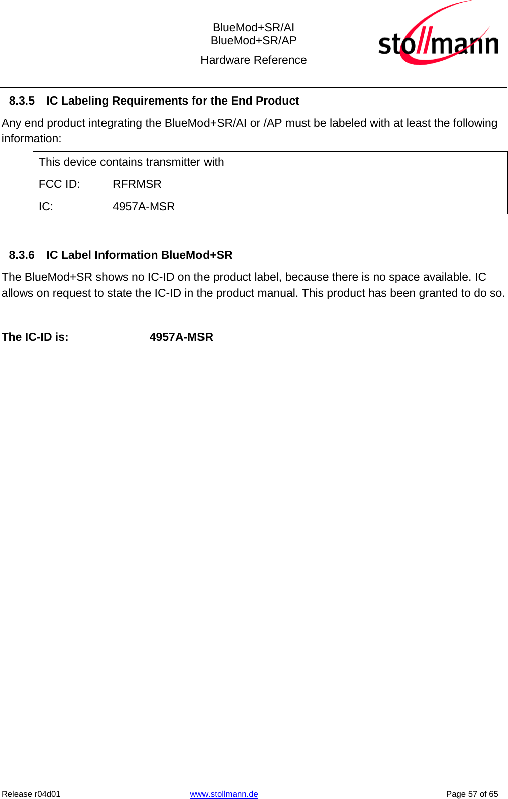  BlueMod+SR/AI BlueMod+SR/AP Hardware Reference  Release r04d01 www.stollmann.de    Page 57 of 65  8.3.5 IC Labeling Requirements for the End Product Any end product integrating the BlueMod+SR/AI or /AP must be labeled with at least the following information: This device contains transmitter with  FCC ID:  RFRMSR IC:     4957A-MSR  8.3.6 IC Label Information BlueMod+SR The BlueMod+SR shows no IC-ID on the product label, because there is no space available. IC allows on request to state the IC-ID in the product manual. This product has been granted to do so.  The IC-ID is:    4957A-MSR     