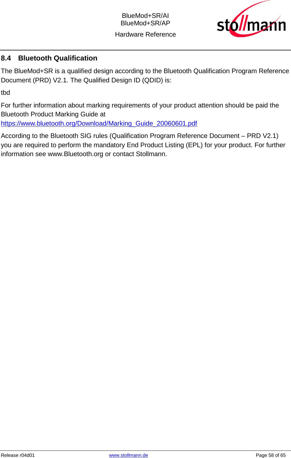  BlueMod+SR/AI BlueMod+SR/AP Hardware Reference  Release r04d01 www.stollmann.de    Page 58 of 65  8.4 Bluetooth Qualification The BlueMod+SR is a qualified design according to the Bluetooth Qualification Program Reference Document (PRD) V2.1. The Qualified Design ID (QDID) is: tbd For further information about marking requirements of your product attention should be paid the Bluetooth Product Marking Guide at https://www.bluetooth.org/Download/Marking_Guide_20060601.pdf According to the Bluetooth SIG rules (Qualification Program Reference Document – PRD V2.1) you are required to perform the mandatory End Product Listing (EPL) for your product. For further information see www.Bluetooth.org or contact Stollmann.   