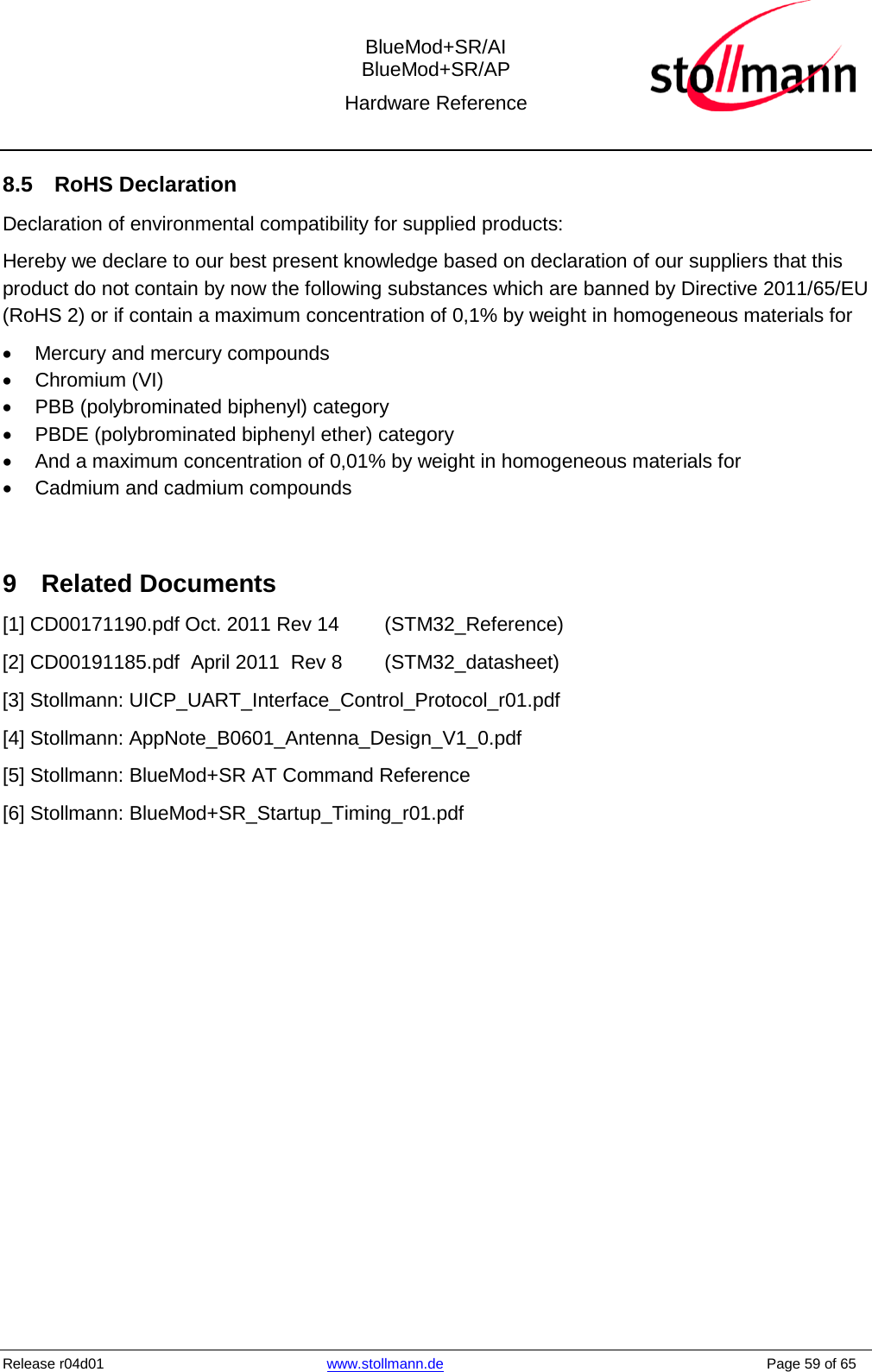  BlueMod+SR/AI BlueMod+SR/AP Hardware Reference  Release r04d01 www.stollmann.de    Page 59 of 65  8.5 RoHS Declaration Declaration of environmental compatibility for supplied products: Hereby we declare to our best present knowledge based on declaration of our suppliers that this product do not contain by now the following substances which are banned by Directive 2011/65/EU (RoHS 2) or if contain a maximum concentration of 0,1% by weight in homogeneous materials for • Mercury and mercury compounds • Chromium (VI) • PBB (polybrominated biphenyl) category • PBDE (polybrominated biphenyl ether) category • And a maximum concentration of 0,01% by weight in homogeneous materials for • Cadmium and cadmium compounds  9  Related Documents [1] CD00171190.pdf Oct. 2011 Rev 14 (STM32_Reference) [2] CD00191185.pdf  April 2011  Rev 8 (STM32_datasheet) [3] Stollmann: UICP_UART_Interface_Control_Protocol_r01.pdf  [4] Stollmann: AppNote_B0601_Antenna_Design_V1_0.pdf [5] Stollmann: BlueMod+SR AT Command Reference [6] Stollmann: BlueMod+SR_Startup_Timing_r01.pdf    