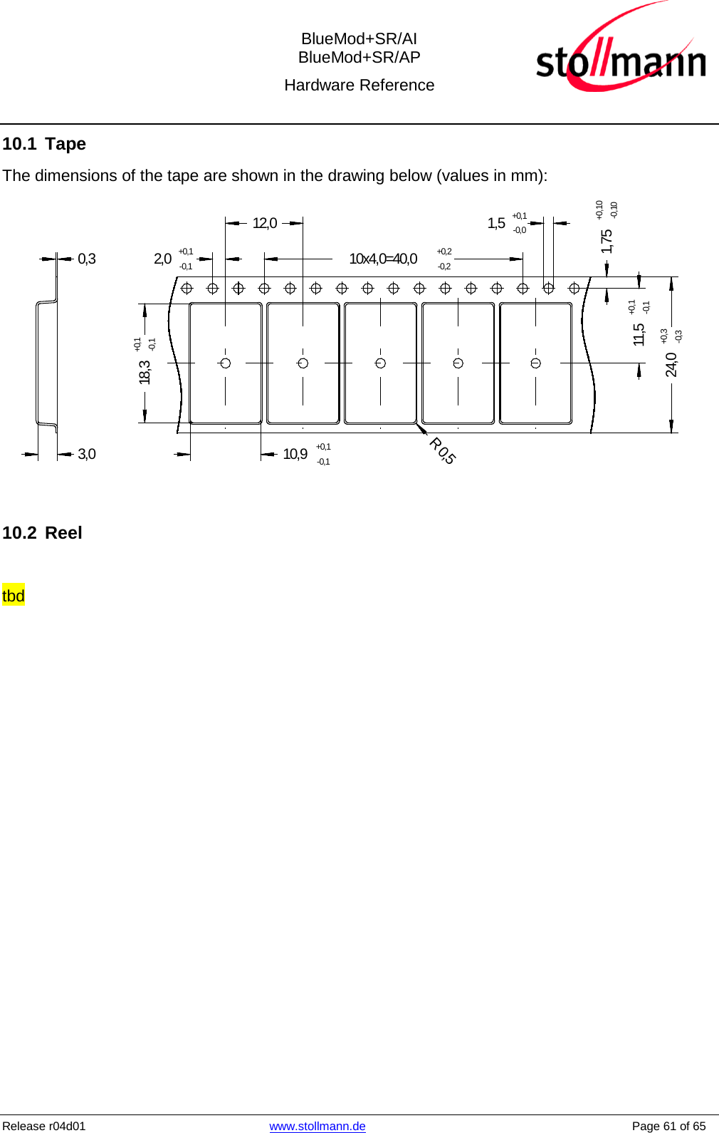  BlueMod+SR/AI BlueMod+SR/AP Hardware Reference  Release r04d01 www.stollmann.de    Page 61 of 65  10.1 Tape The dimensions of the tape are shown in the drawing below (values in mm): 2,0+0,1-0,110,9+0,1-0,118,3+0,1-0,1R 0,51,75+0,10-0,1024,0+0,3-0,310x4,0=40,0+0,2-0,21,5+0,1-0,012,011,5+0,1-0,10,33,0  10.2 Reel  tbd  