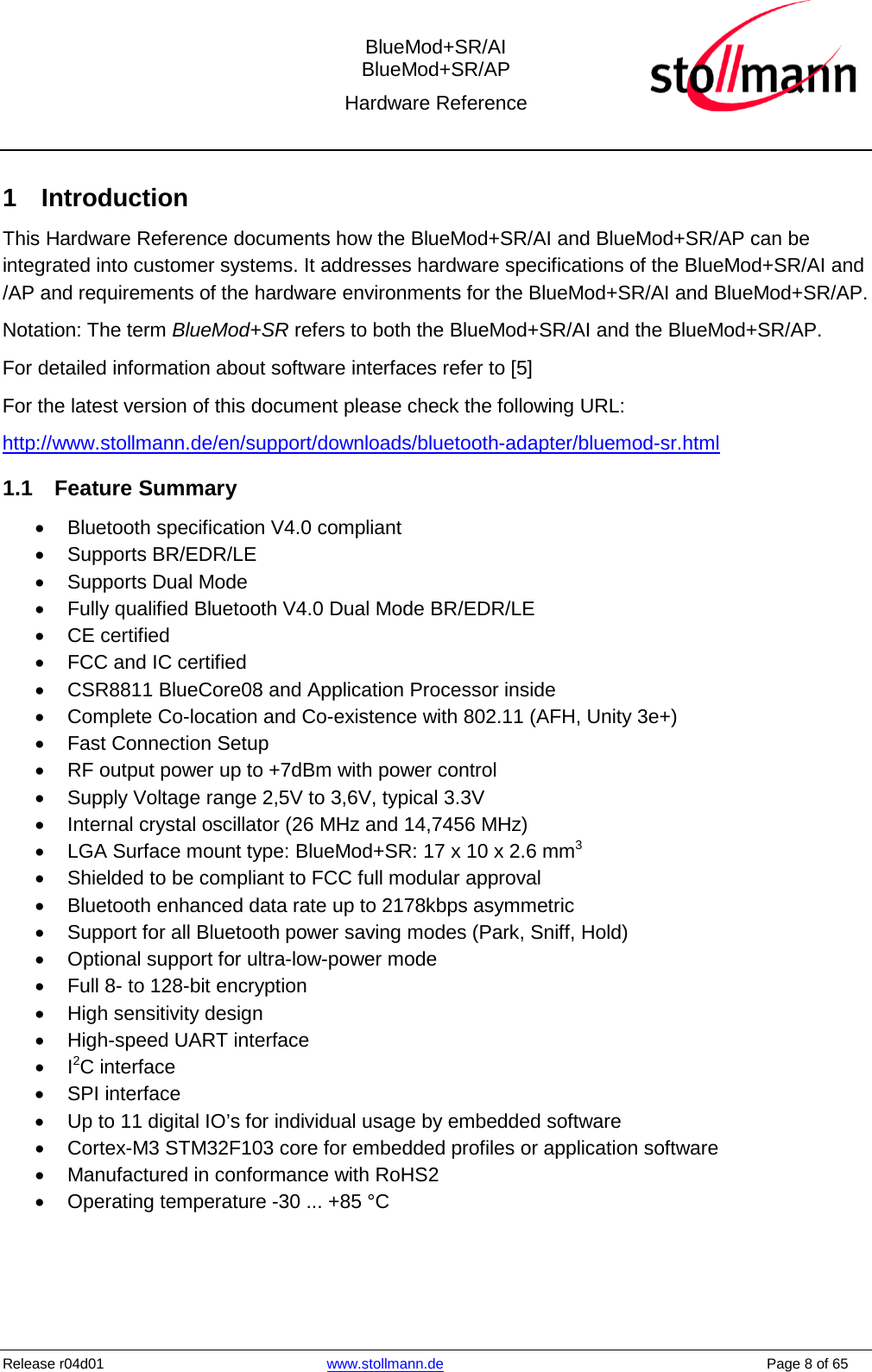  BlueMod+SR/AI BlueMod+SR/AP Hardware Reference  Release r04d01 www.stollmann.de    Page 8 of 65  1  Introduction This Hardware Reference documents how the BlueMod+SR/AI and BlueMod+SR/AP can be integrated into customer systems. It addresses hardware specifications of the BlueMod+SR/AI and /AP and requirements of the hardware environments for the BlueMod+SR/AI and BlueMod+SR/AP. Notation: The term BlueMod+SR refers to both the BlueMod+SR/AI and the BlueMod+SR/AP. For detailed information about software interfaces refer to [5] For the latest version of this document please check the following URL:  http://www.stollmann.de/en/support/downloads/bluetooth-adapter/bluemod-sr.html 1.1 Feature Summary • Bluetooth specification V4.0 compliant •  Supports BR/EDR/LE •  Supports Dual Mode • Fully qualified Bluetooth V4.0 Dual Mode BR/EDR/LE • CE certified • FCC and IC certified • CSR8811 BlueCore08 and Application Processor inside • Complete Co-location and Co-existence with 802.11 (AFH, Unity 3e+) • Fast Connection Setup • RF output power up to +7dBm with power control • Supply Voltage range 2,5V to 3,6V, typical 3.3V • Internal crystal oscillator (26 MHz and 14,7456 MHz) • LGA Surface mount type: BlueMod+SR: 17 x 10 x 2.6 mm3 • Shielded to be compliant to FCC full modular approval • Bluetooth enhanced data rate up to 2178kbps asymmetric • Support for all Bluetooth power saving modes (Park, Sniff, Hold) • Optional support for ultra-low-power mode • Full 8- to 128-bit encryption • High sensitivity design • High-speed UART interface •  I2C interface • SPI interface • Up to 11 digital IO’s for individual usage by embedded software • Cortex-M3 STM32F103 core for embedded profiles or application software • Manufactured in conformance with RoHS2 • Operating temperature -30 ... +85 °C  