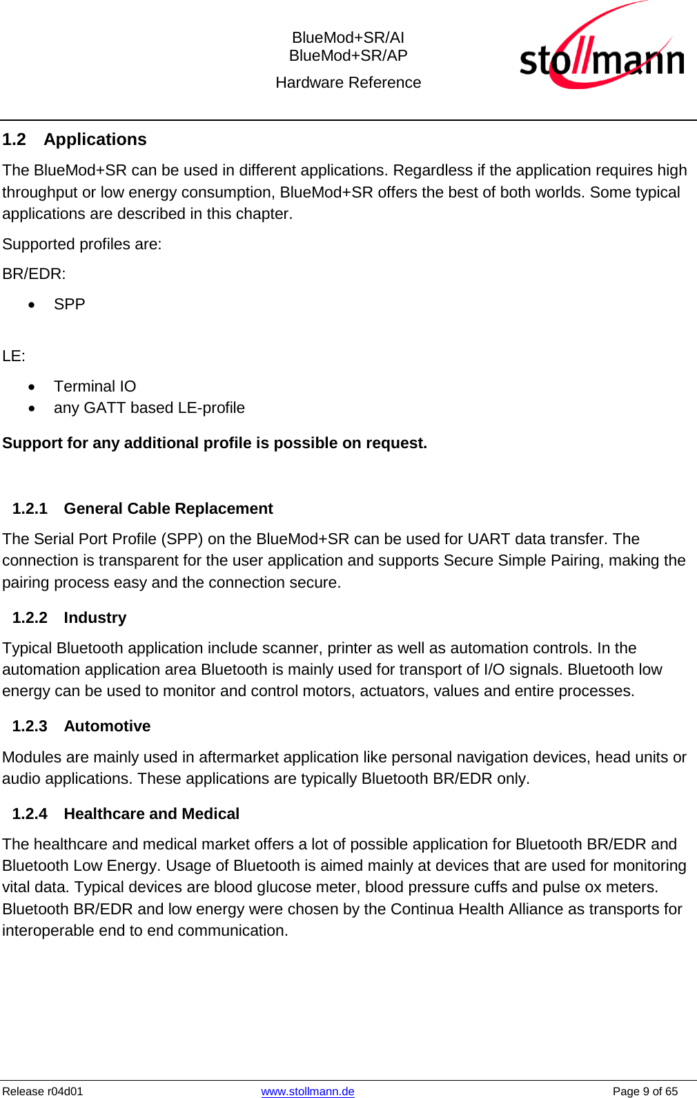  BlueMod+SR/AI BlueMod+SR/AP Hardware Reference  Release r04d01 www.stollmann.de    Page 9 of 65  1.2 Applications The BlueMod+SR can be used in different applications. Regardless if the application requires high throughput or low energy consumption, BlueMod+SR offers the best of both worlds. Some typical applications are described in this chapter. Supported profiles are: BR/EDR: • SPP  LE: • Terminal IO • any GATT based LE-profile Support for any additional profile is possible on request.  1.2.1 General Cable Replacement The Serial Port Profile (SPP) on the BlueMod+SR can be used for UART data transfer. The connection is transparent for the user application and supports Secure Simple Pairing, making the pairing process easy and the connection secure.   1.2.2 Industry Typical Bluetooth application include scanner, printer as well as automation controls. In the automation application area Bluetooth is mainly used for transport of I/O signals. Bluetooth low energy can be used to monitor and control motors, actuators, values and entire processes. 1.2.3 Automotive Modules are mainly used in aftermarket application like personal navigation devices, head units or audio applications. These applications are typically Bluetooth BR/EDR only. 1.2.4 Healthcare and Medical The healthcare and medical market offers a lot of possible application for Bluetooth BR/EDR and Bluetooth Low Energy. Usage of Bluetooth is aimed mainly at devices that are used for monitoring vital data. Typical devices are blood glucose meter, blood pressure cuffs and pulse ox meters. Bluetooth BR/EDR and low energy were chosen by the Continua Health Alliance as transports for interoperable end to end communication.   