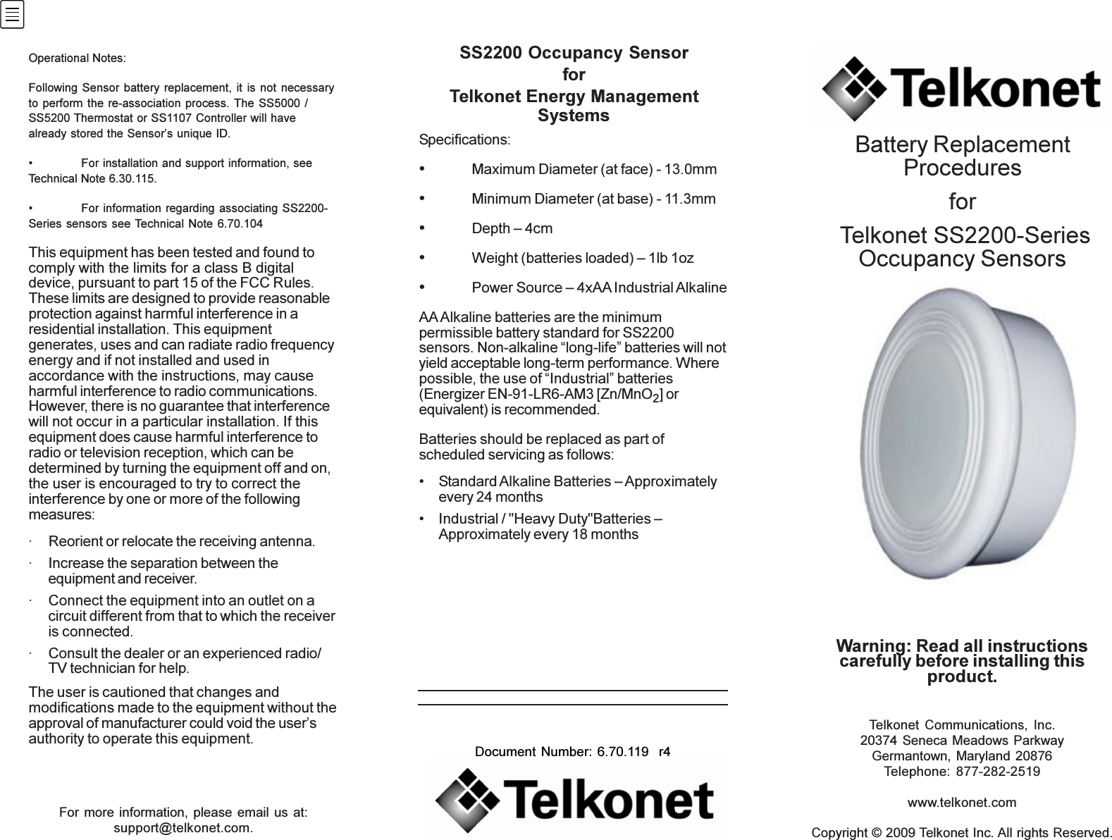 For more information, please email us at:support@telkonet.com.Telkonet Communications, Inc.20374 Seneca Meadows ParkwayGermantown, Maryland 20876Telephone: 877-282-2519www.telkonet.comCopyright © 2009 Telkonet Inc. All rights Reserved.Document Number: 6.70.119  r4Warning: Read all instructionscarefully before installing thisproduct.Battery ReplacementProceduresfor Telkonet SS2200-SeriesOccupancy SensorsSS2200 Occupancy SensorforTelkonet Energy ManagementSystemsSpecifications:•Maximum Diameter (at face) - 13.0mm•Minimum Diameter (at base) - 11.3mm•Depth – 4cm•Weight (batteries loaded) – 1lb 1oz•Power Source – 4xAA Industrial AlkalineAA Alkaline batteries are the minimumpermissible battery standard for SS2200sensors. Non-alkaline “long-life” batteries will notyield acceptable long-term performance. Wherepossible, the use of “Industrial” batteries(Energizer EN-91-LR6-AM3 [Zn/MnO2] orequivalent) is recommended.Batteries should be replaced as part ofscheduled servicing as follows:• Standard Alkaline Batteries – Approximatelyevery 24 months• Industrial / &quot;Heavy Duty&quot;Batteries –Approximately every 18 monthsOperational Notes:Following Sensor battery replacement, it is not necessaryto perform the re-association process. The SS5000 /SS5200 Thermostat or SS1107 Controller will havealready stored the Sensor’s unique ID.• For installation and support information, seeTechnical Note 6.30.115.• For information regarding associating SS2200-Series sensors see Technical Note 6.70.104This equipment has been tested and found tocomply with the limits for a class B digitaldevice, pursuant to part 15 of the FCC Rules.These limits are designed to provide reasonableprotection against harmful interference in aresidential installation. This equipmentgenerates, uses and can radiate radio frequencyenergy and if not installed and used inaccordance with the instructions, may causeharmful interference to radio communications.However, there is no guarantee that interferencewill not occur in a particular installation. If thisequipment does cause harmful interference toradio or television reception, which can bedetermined by turning the equipment off and on,the user is encouraged to try to correct theinterference by one or more of the followingmeasures:· Reorient or relocate the receiving antenna.· Increase the separation between theequipment and receiver.· Connect the equipment into an outlet on acircuit different from that to which the receiveris connected.· Consult the dealer or an experienced radio/TV technician for help.The user is cautioned that changes andmodifications made to the equipment without theapproval of manufacturer could void the user’sauthority to operate this equipment.