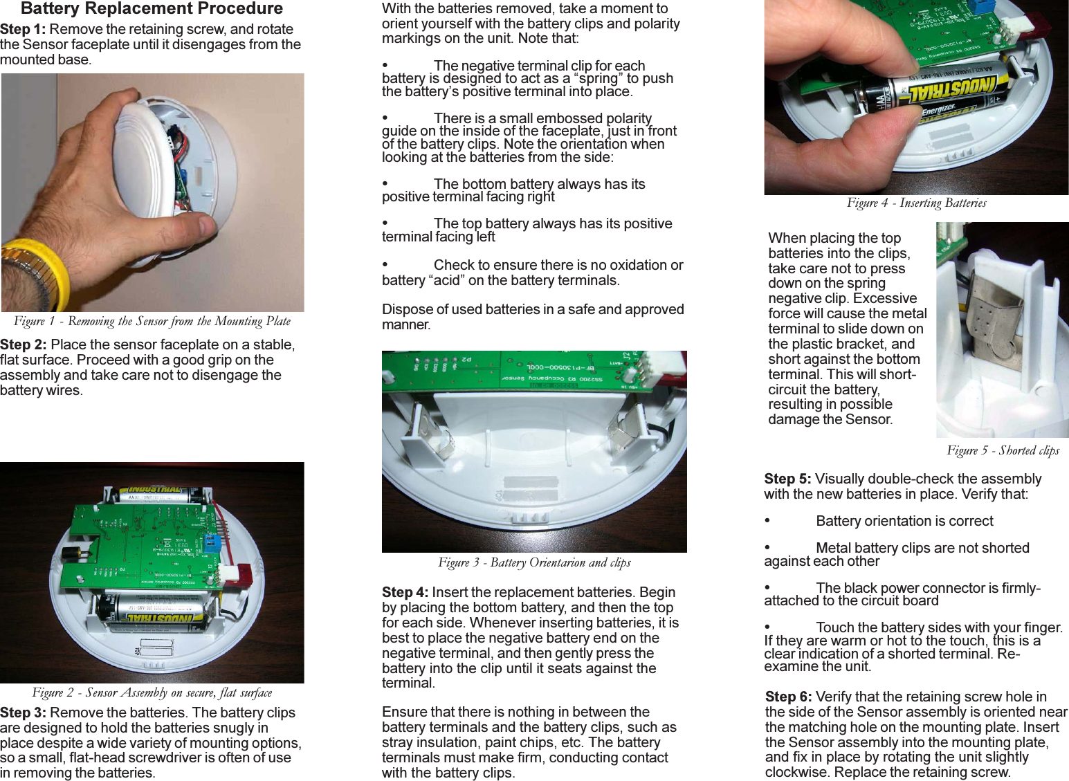 Battery Replacement ProcedureStep 1: Remove the retaining screw, and rotatethe Sensor faceplate until it disengages from themounted base.Step 2: Place the sensor faceplate on a stable,flat surface. Proceed with a good grip on theassembly and take care not to disengage thebattery wires.With the batteries removed, take a moment toorient yourself with the battery clips and polaritymarkings on the unit. Note that:•The negative terminal clip for eachbattery is designed to act as a “spring” to pushthe battery’s positive terminal into place.•There is a small embossed polarityguide on the inside of the faceplate, just in frontof the battery clips. Note the orientation whenlooking at the batteries from the side:•The bottom battery always has itspositive terminal facing right•The top battery always has its positiveterminal facing left•Check to ensure there is no oxidation orbattery “acid” on the battery terminals.Dispose of used batteries in a safe and approvedmanner.Step 4: Insert the replacement batteries. Beginby placing the bottom battery, and then the topfor each side. Whenever inserting batteries, it isbest to place the negative battery end on thenegative terminal, and then gently press thebattery into the clip until it seats against theterminal.Ensure that there is nothing in between thebattery terminals and the battery clips, such asstray insulation, paint chips, etc. The batteryterminals must make firm, conducting contactwith the battery clips.When placing the topbatteries into the clips,take care not to pressdown on the springnegative clip. Excessiveforce will cause the metalterminal to slide down onthe plastic bracket, andshort against the bottomterminal. This will short-circuit the battery,resulting in possibledamage the Sensor.Step 5: Visually double-check the assemblywith the new batteries in place. Verify that:•Battery orientation is correct•Metal battery clips are not shortedagainst each other•The black power connector is firmly-attached to the circuit board•Touch the battery sides with your finger.If they are warm or hot to the touch, this is aclear indication of a shorted terminal. Re-examine the unit.Step 6: Verify that the retaining screw hole inthe side of the Sensor assembly is oriented nearthe matching hole on the mounting plate. Insertthe Sensor assembly into the mounting plate,and fix in place by rotating the unit slightlyclockwise. Replace the retaining screw.Step 3: Remove the batteries. The battery clipsare designed to hold the batteries snugly inplace despite a wide variety of mounting options,so a small, flat-head screwdriver is often of usein removing the batteries.Figure 1 - Removing the Sensor from the Mounting PlateFigure 2 - Sensor Assembly on secure, flat surfaceFigure 3 - Battery Orientarion and clipsFigure 4 - Inserting BatteriesFigure 5 - Shorted clips