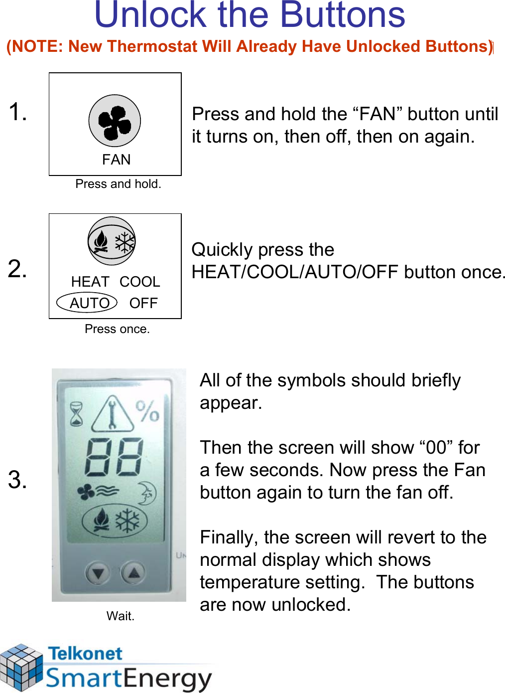 Unlock the Buttons (NOTE: New Thermostat Will Already Have Unlocked Buttons)Press and hold the “FAN” button until it turns on, then off, then on again.Quickly press the HEAT/COOL/AUTO/OFF button once.All of the symbols should briefly appear. Then the screen will show “00” for a few seconds. Now press the Fan button again to turn the fan off.Finally, the screen will revert to the normal display which shows temperature setting.  The buttons are now unlocked.FANHEAT  COOLAUTO     OFF1.2.3.Press and hold.Press once.Wait.