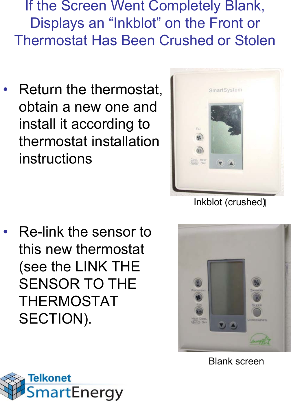 If the Screen Went Completely Blank, Displays an “Inkblot” on the Front or Thermostat Has Been Crushed or Stolen• Return the thermostat, obtain a new one and install it according to thermostat installation instructions• Re-link the sensor to this new thermostat (see the LINK THE SENSOR TO THE THERMOSTAT SECTION).Blank screenInkblot (crushed)