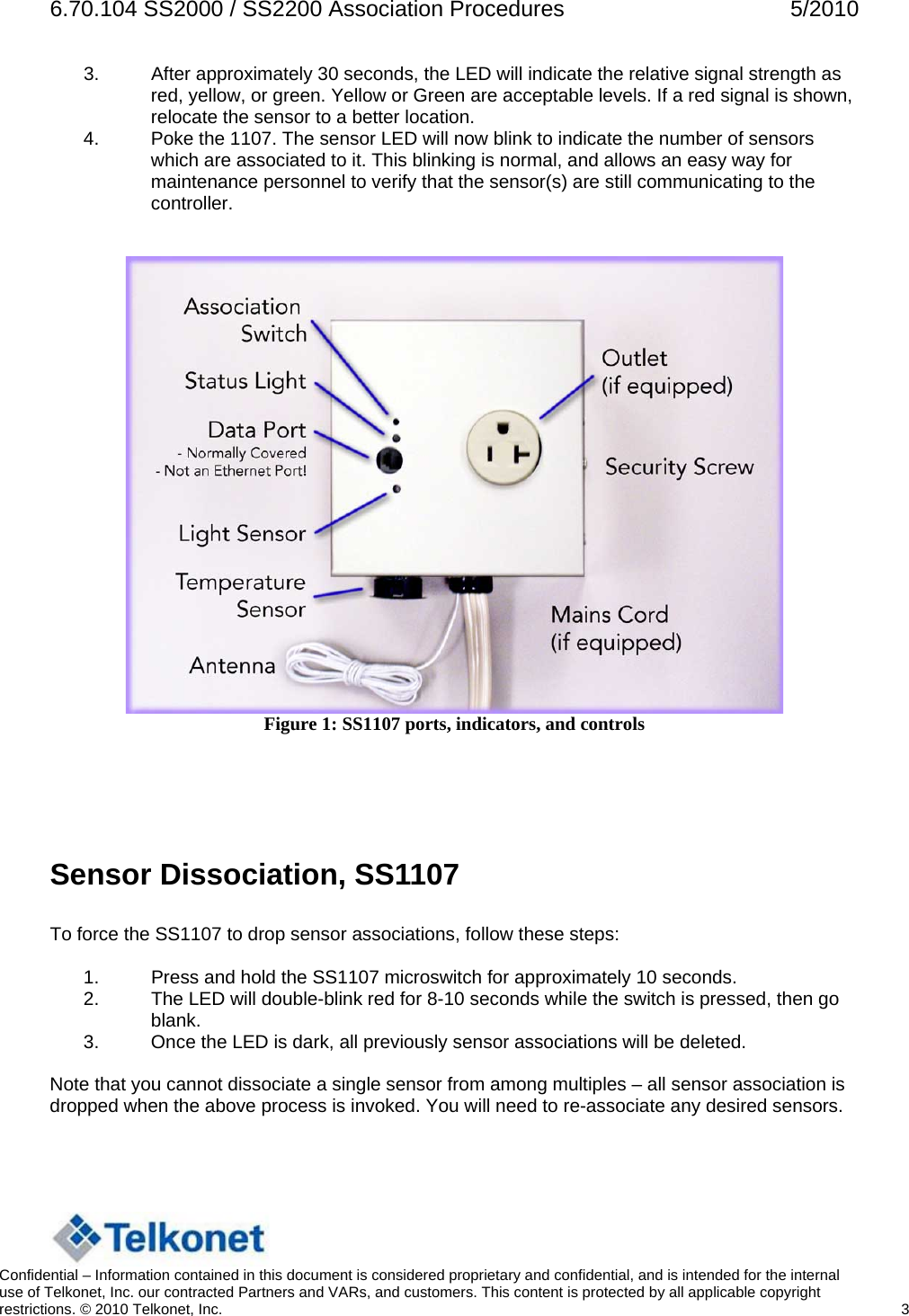 6.70.104 SS2000 / SS2200 Association Procedures  5/2010 3.  After approximately 30 seconds, the LED will indicate the relative signal strength as red, yellow, or green. Yellow or Green are acceptable levels. If a red signal is shown, relocate the sensor to a better location. 4.  Poke the 1107. The sensor LED will now blink to indicate the number of sensors which are associated to it. This blinking is normal, and allows an easy way for maintenance personnel to verify that the sensor(s) are still communicating to the controller.    Figure 1: SS1107 ports, indicators, and controls    Sensor Dissociation, SS1107   To force the SS1107 to drop sensor associations, follow these steps:  1.  Press and hold the SS1107 microswitch for approximately 10 seconds. 2.  The LED will double-blink red for 8-10 seconds while the switch is pressed, then go blank. 3.  Once the LED is dark, all previously sensor associations will be deleted.  Note that you cannot dissociate a single sensor from among multiples – all sensor association is dropped when the above process is invoked. You will need to re-associate any desired sensors.    Confidential – Information contained in this document is considered proprietary and confidential, and is intended for the internal use of Telkonet, Inc. our contracted Partners and VARs, and customers. This content is protected by all applicable copyright restrictions. © 2010 Telkonet, Inc.    3  