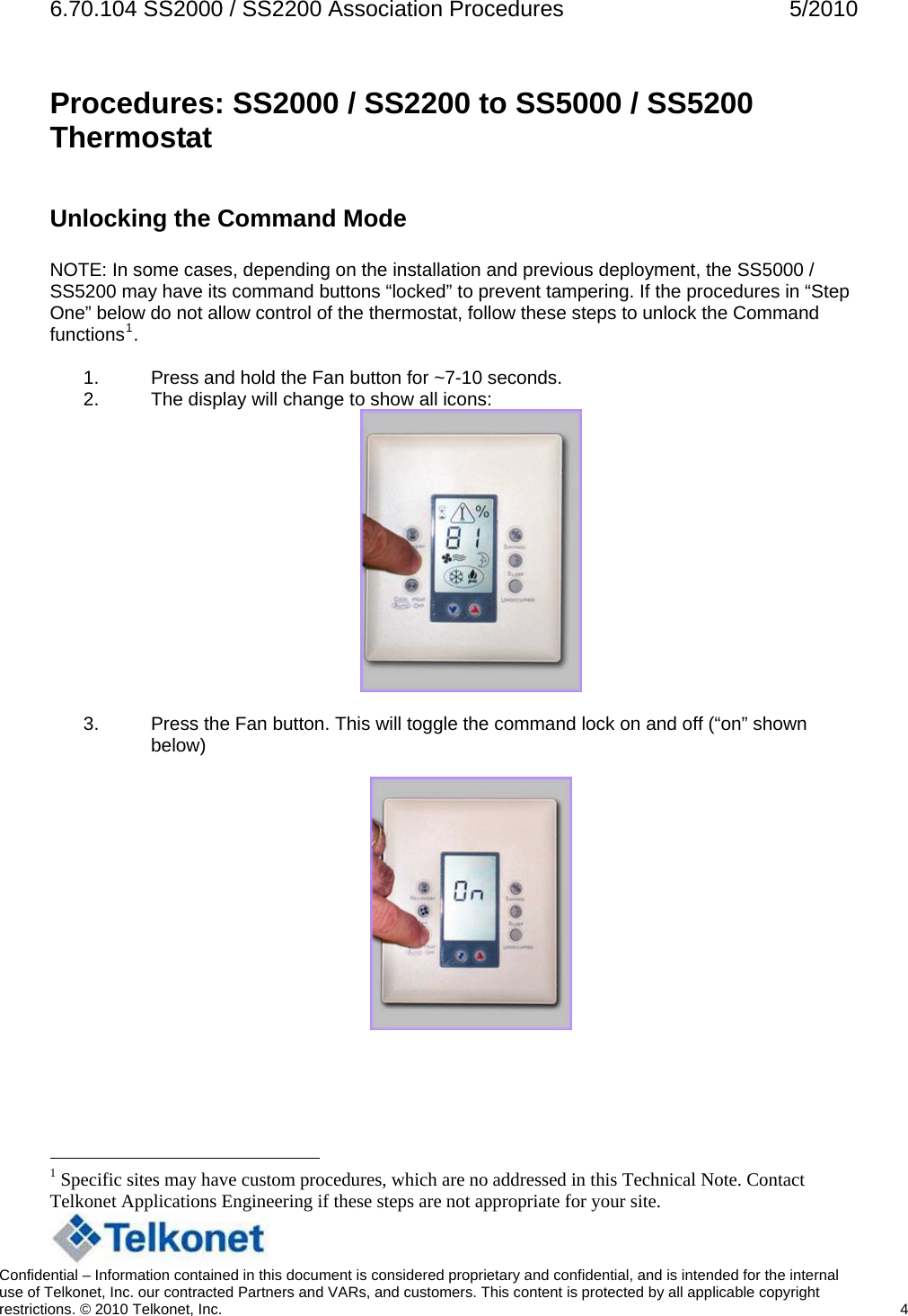 6.70.104 SS2000 / SS2200 Association Procedures  5/2010 Procedures: SS2000 / SS2200 to SS5000 / SS5200 Thermostat  Unlocking the Command Mode  NOTE: In some cases, depending on the installation and previous deployment, the SS5000 / SS5200 may have its command buttons “locked” to prevent tampering. If the procedures in “Step One” below do not allow control of the thermostat, follow these steps to unlock the Command functions1.  1.  Press and hold the Fan button for ~7-10 seconds. 2.  The display will change to show all icons:   3.  Press the Fan button. This will toggle the command lock on and off (“on” shown below)                                                     1 Specific sites may have custom procedures, which are no addressed in this Technical Note. Contact Telkonet Applications Engineering if these steps are not appropriate for your site.   Confidential – Information contained in this document is considered proprietary and confidential, and is intended for the internal use of Telkonet, Inc. our contracted Partners and VARs, and customers. This content is protected by all applicable copyright restrictions. © 2010 Telkonet, Inc.    4  