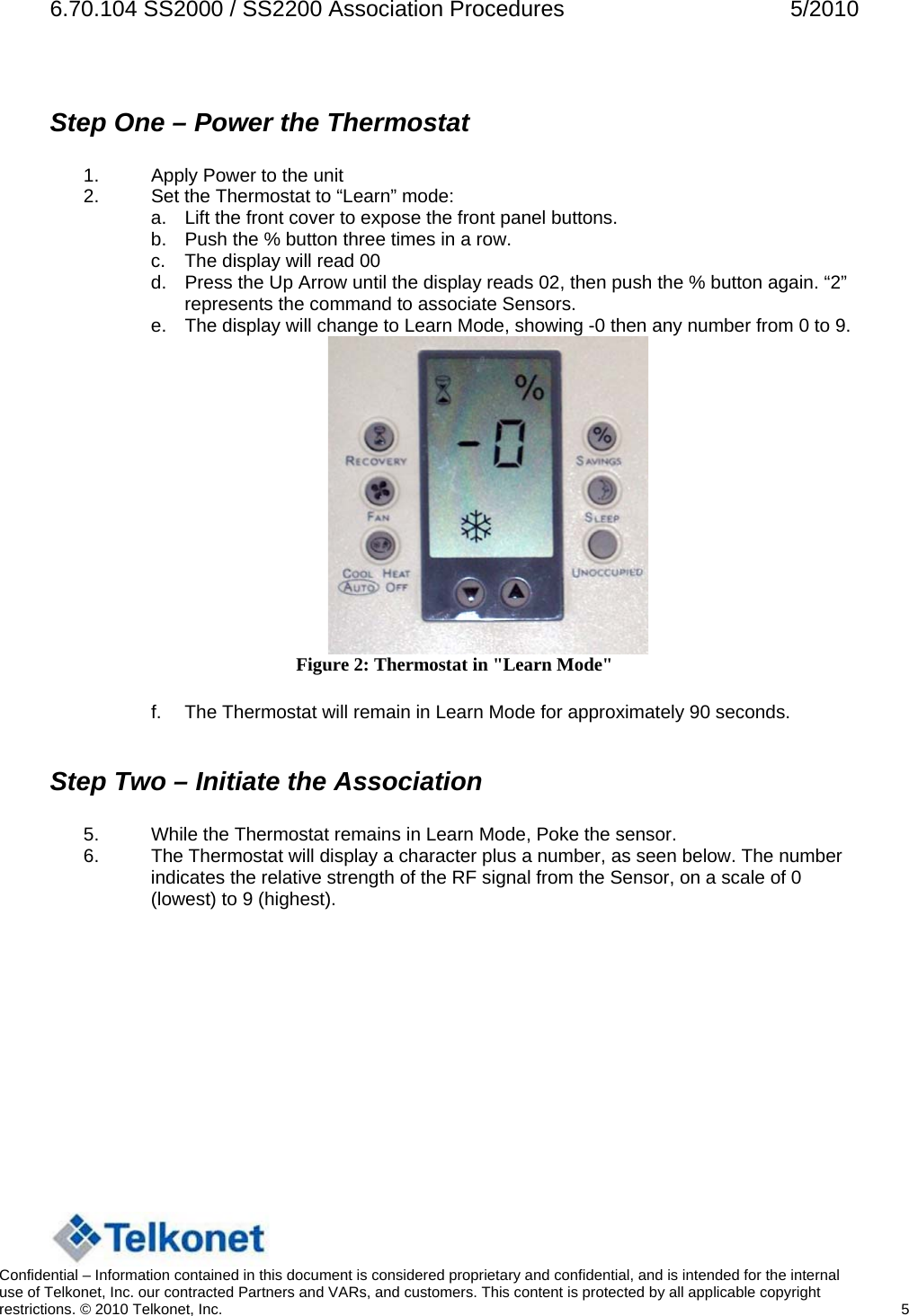 6.70.104 SS2000 / SS2200 Association Procedures  5/2010  Step One – Power the Thermostat  1.  Apply Power to the unit 2.  Set the Thermostat to “Learn” mode: a.  Lift the front cover to expose the front panel buttons. b.  Push the % button three times in a row. c.  The display will read 00 d.  Press the Up Arrow until the display reads 02, then push the % button again. “2” represents the command to associate Sensors. e.  The display will change to Learn Mode, showing -0 then any number from 0 to 9.   Figure 2: Thermostat in &quot;Learn Mode&quot;  f.  The Thermostat will remain in Learn Mode for approximately 90 seconds.  Step Two – Initiate the Association  5.  While the Thermostat remains in Learn Mode, Poke the sensor. 6.  The Thermostat will display a character plus a number, as seen below. The number indicates the relative strength of the RF signal from the Sensor, on a scale of 0 (lowest) to 9 (highest).   Confidential – Information contained in this document is considered proprietary and confidential, and is intended for the internal use of Telkonet, Inc. our contracted Partners and VARs, and customers. This content is protected by all applicable copyright restrictions. © 2010 Telkonet, Inc.    5  