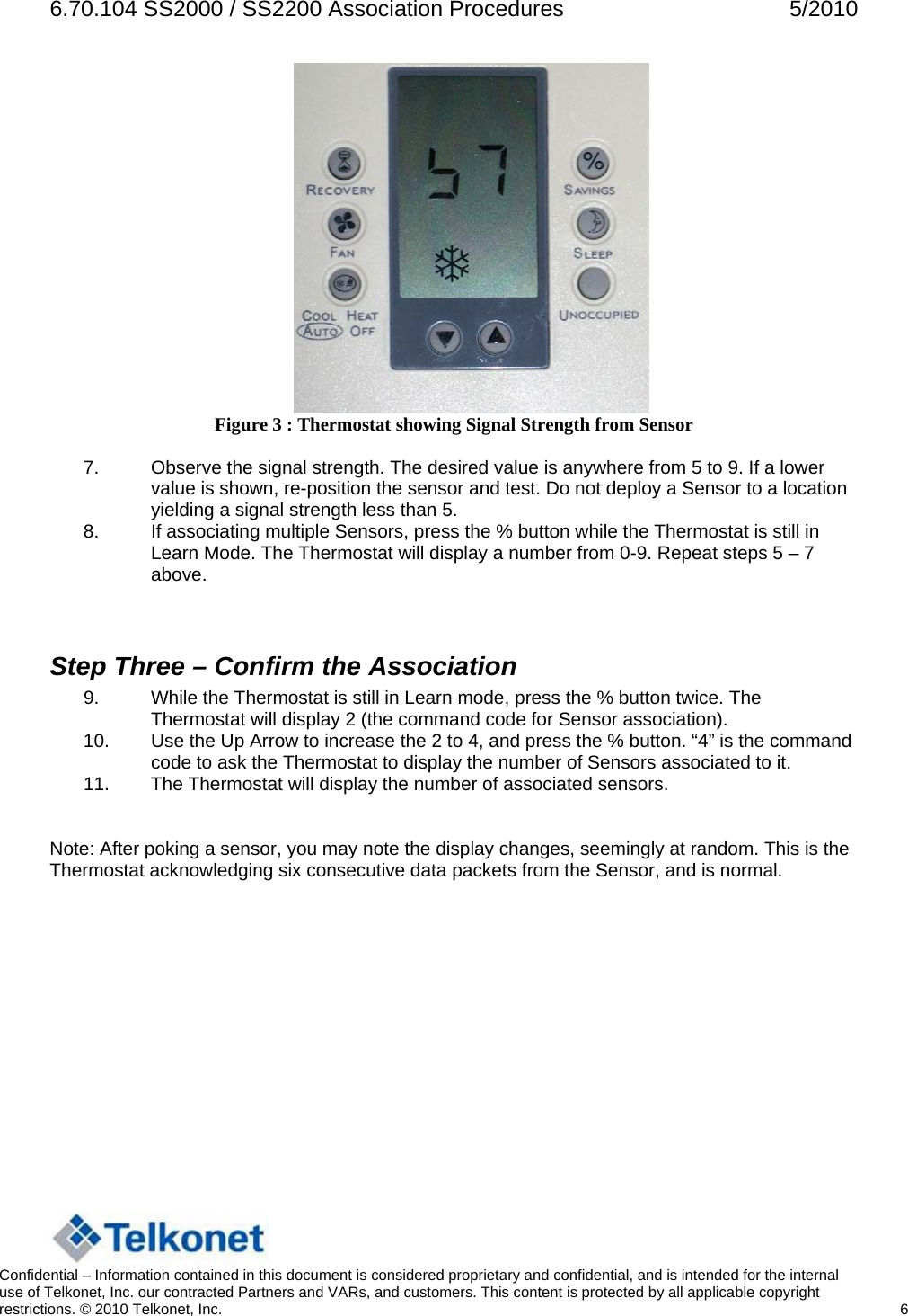 6.70.104 SS2000 / SS2200 Association Procedures  5/2010  Figure 3 : Thermostat showing Signal Strength from Sensor  7.  Observe the signal strength. The desired value is anywhere from 5 to 9. If a lower value is shown, re-position the sensor and test. Do not deploy a Sensor to a location yielding a signal strength less than 5. 8.  If associating multiple Sensors, press the % button while the Thermostat is still in Learn Mode. The Thermostat will display a number from 0-9. Repeat steps 5 – 7 above.   Step Three – Confirm the Association 9.  While the Thermostat is still in Learn mode, press the % button twice. The Thermostat will display 2 (the command code for Sensor association). 10.  Use the Up Arrow to increase the 2 to 4, and press the % button. “4” is the command code to ask the Thermostat to display the number of Sensors associated to it. 11.  The Thermostat will display the number of associated sensors.   Note: After poking a sensor, you may note the display changes, seemingly at random. This is the Thermostat acknowledging six consecutive data packets from the Sensor, and is normal.        Confidential – Information contained in this document is considered proprietary and confidential, and is intended for the internal use of Telkonet, Inc. our contracted Partners and VARs, and customers. This content is protected by all applicable copyright restrictions. © 2010 Telkonet, Inc.    6  
