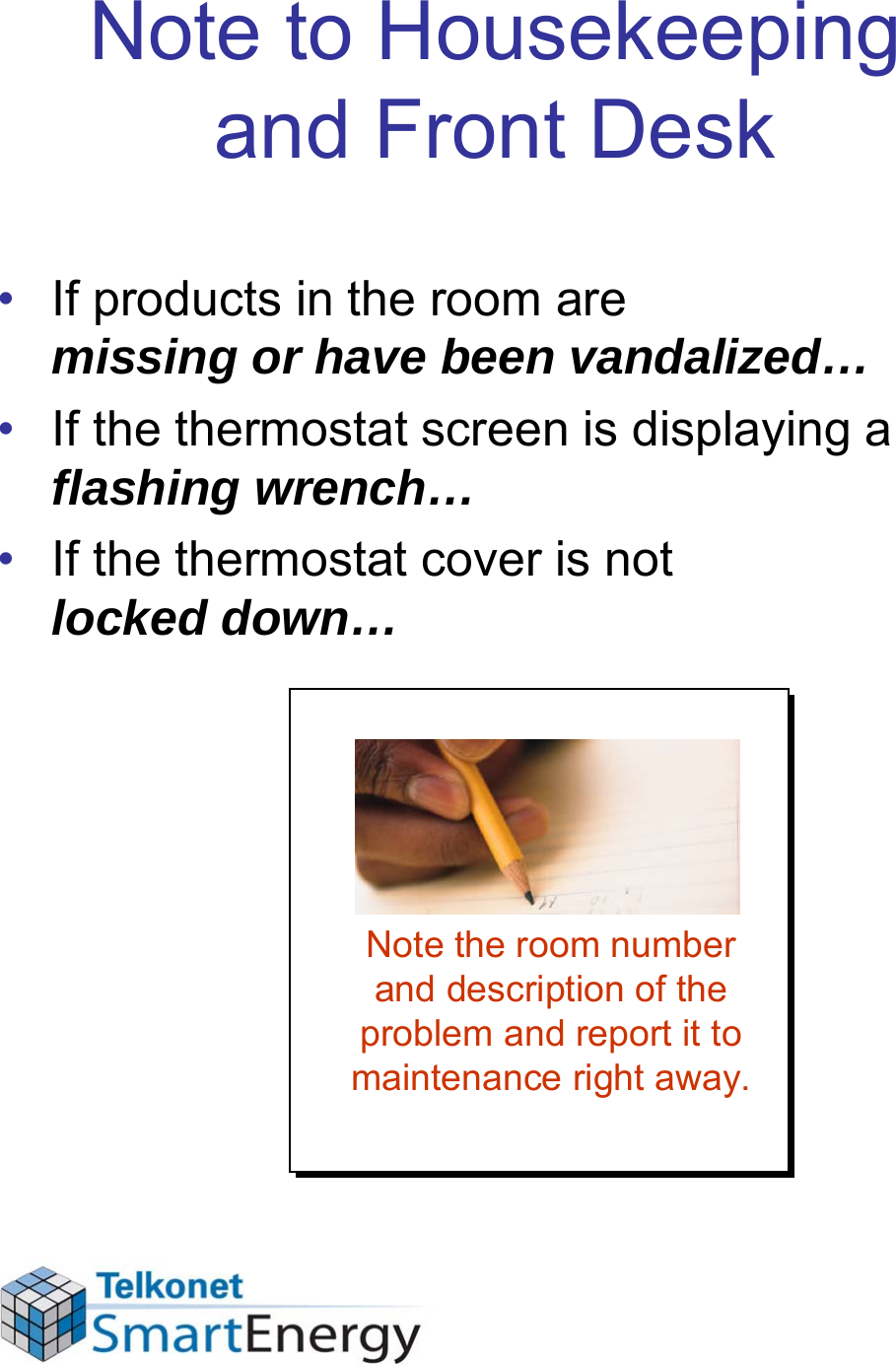 Note to Housekeeping and Front Desk• If products in the room are missing or have been vandalized…• If the thermostat screen is displaying a  flashing wrench…• If the thermostat cover is not locked down…Note the room number and description of the problem and report it to maintenance right away.