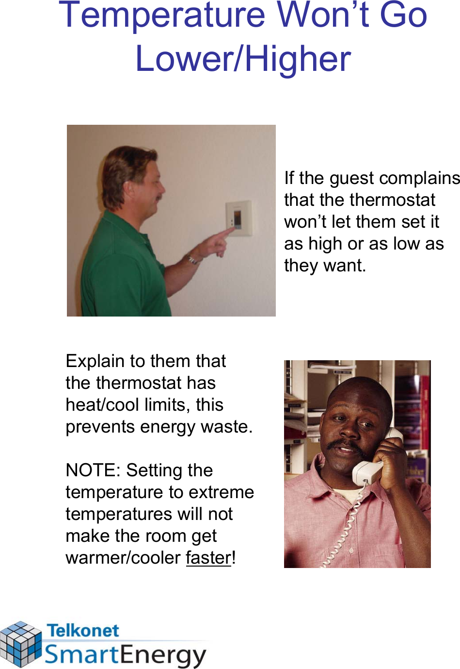 Temperature Won’t Go Lower/HigherIf the guest complains that the thermostat won’t let them set it as high or as low as they want.Explain to them that the thermostat has heat/cool limits, this prevents energy waste. NOTE: Setting the temperature to extreme temperatures will not make the room get warmer/cooler faster!