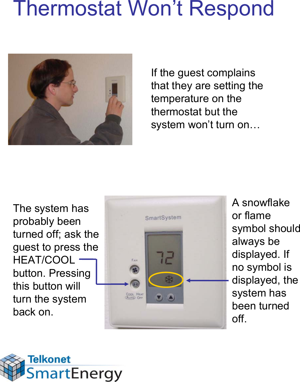 Thermostat Won’t RespondIf the guest complains that they are setting the temperature on the thermostat but the system won’t turn on…The system has probably been turned off; ask the guest to press the HEAT/COOL button. Pressing this button will turn the system back on.A snowflake or flame symbol should always be displayed. If no symbol is displayed, the system has been turned off.