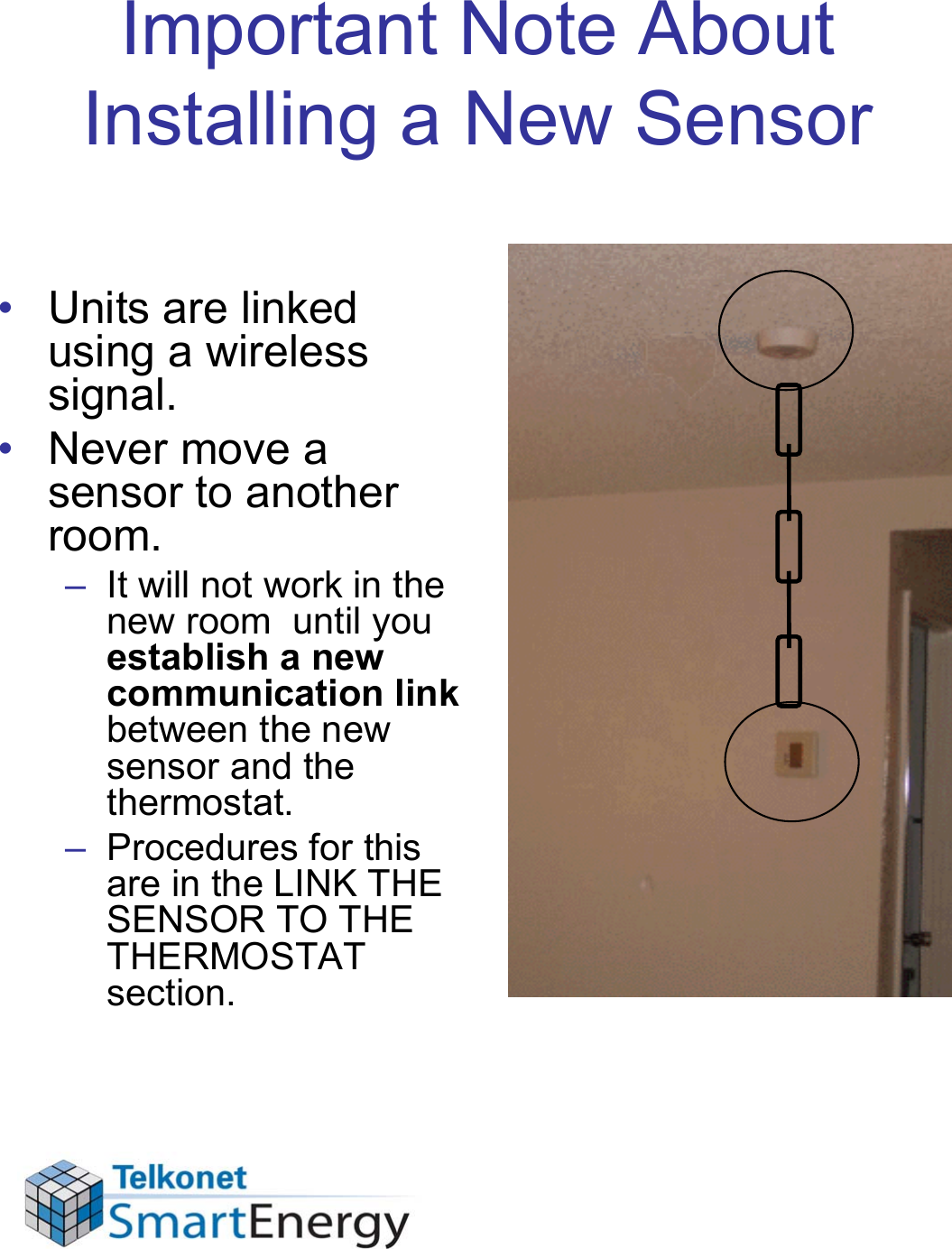 Important Note About Installing a New Sensor• Units are linked using a wireless signal. • Never move a sensor to another room. – It will not work in the new room  until you establish a new communication link between the new sensor and the thermostat. – Procedures for this are in the LINK THE SENSOR TO THE THERMOSTAT section.