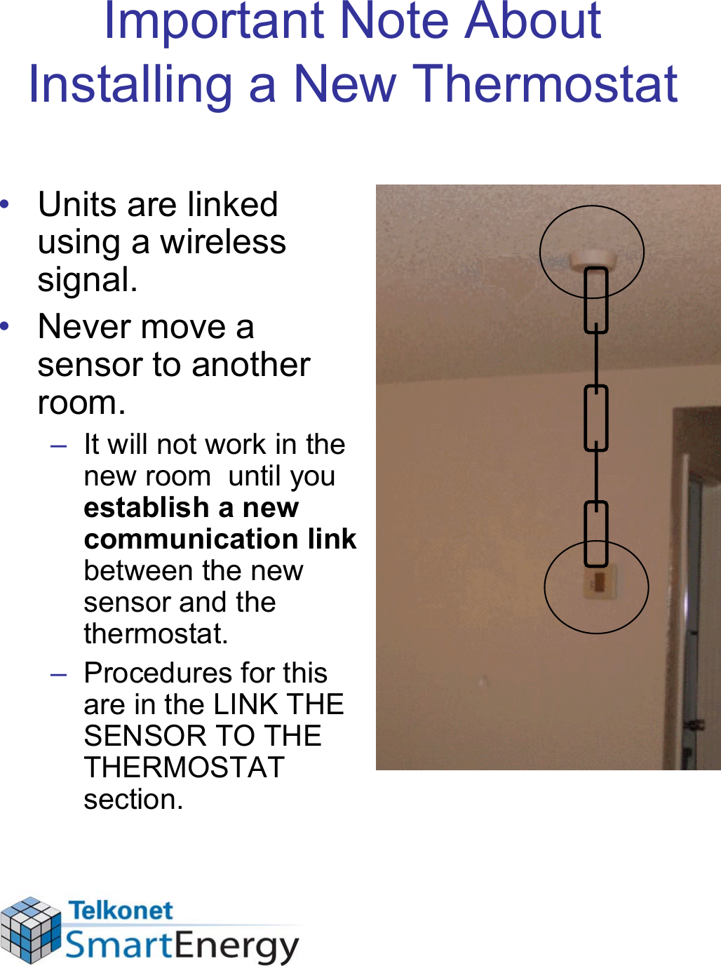 Important Note About Installing a New Thermostat• Units are linked using a wireless signal. • Never move a sensor to another room. – It will not work in the new room  until you establish a new communication link between the new sensor and the thermostat. – Procedures for this are in the LINK THE SENSOR TO THE THERMOSTAT section.