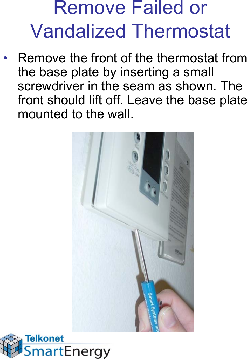 Remove Failed or Vandalized Thermostat• Remove the front of the thermostat from the base plate by inserting a small screwdriver in the seam as shown. The front should lift off. Leave the base plate mounted to the wall.
