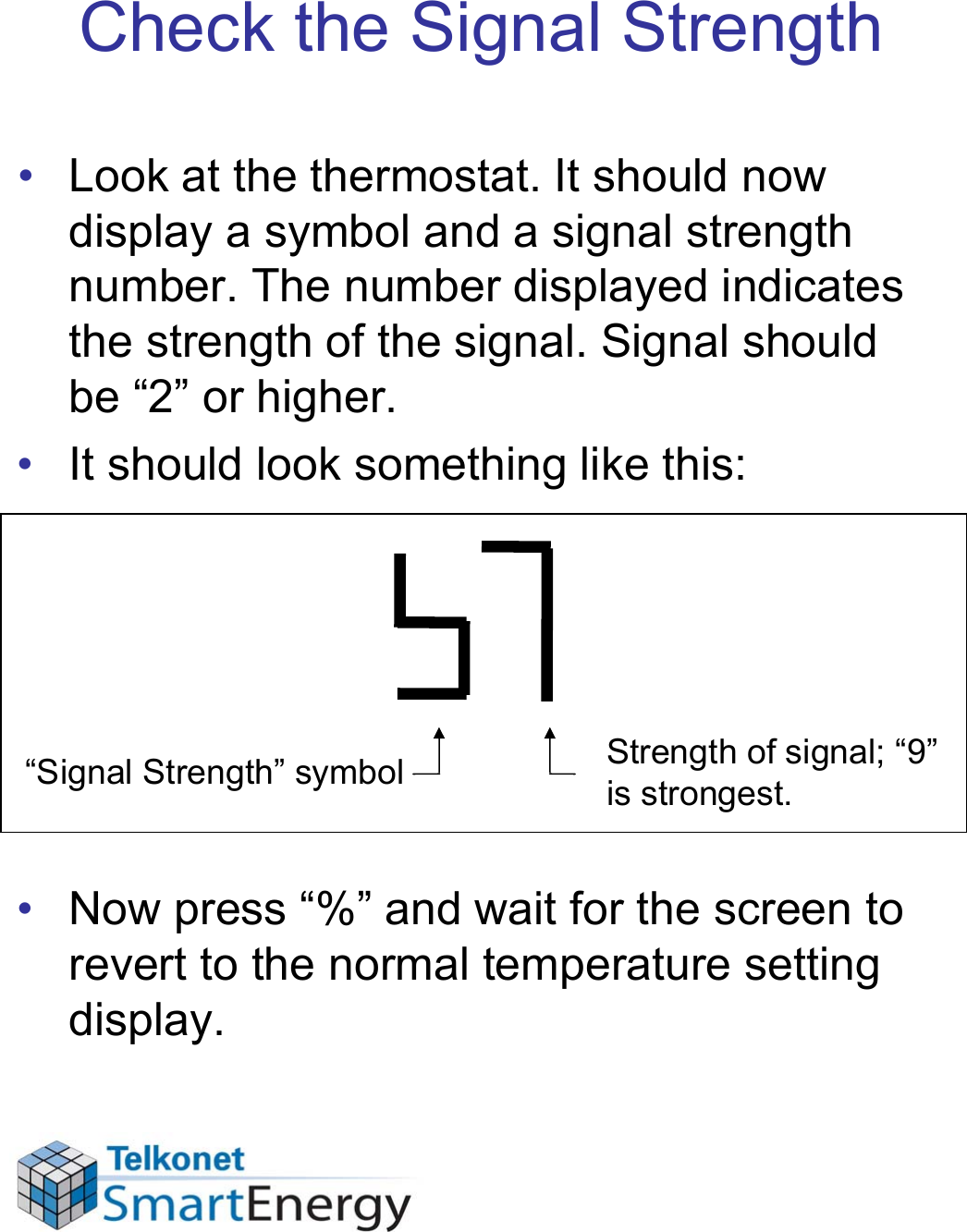 Check the Signal Strength• Look at the thermostat. It should now display a symbol and a signal strength number. The number displayed indicates the strength of the signal. Signal should be “2” or higher.• It should look something like this:• Now press “%” and wait for the screen to revert to the normal temperature setting display.“Signal Strength” symbol Strength of signal; “9” is strongest.