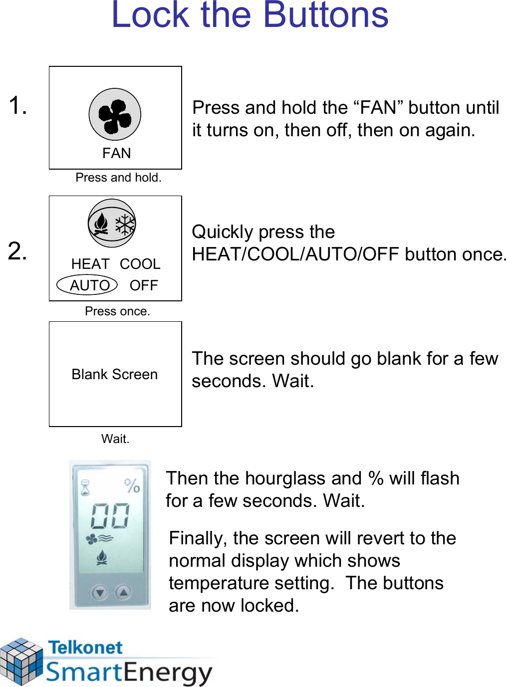 Lock the ButtonsThe screen should go blank for a few seconds. Wait. Then the hourglass and % will flash for a few seconds. Wait.Finally, the screen will revert to the normal display which shows temperature setting.  The buttons are now locked.Press and hold the “FAN” button until it turns on, then off, then on again.Quickly press the HEAT/COOL/AUTO/OFF button once.FANHEAT  COOLAUTO     OFF1.2.Press and hold.Press once.Wait.Blank Screen