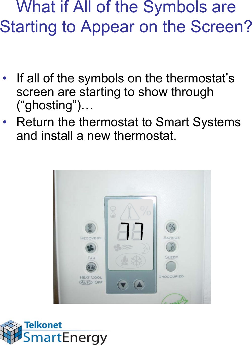 What if All of the Symbols are Starting to Appear on the Screen?• If all of the symbols on the thermostat’s screen are starting to show through (“ghosting”)…• Return the thermostat to Smart Systems and install a new thermostat.