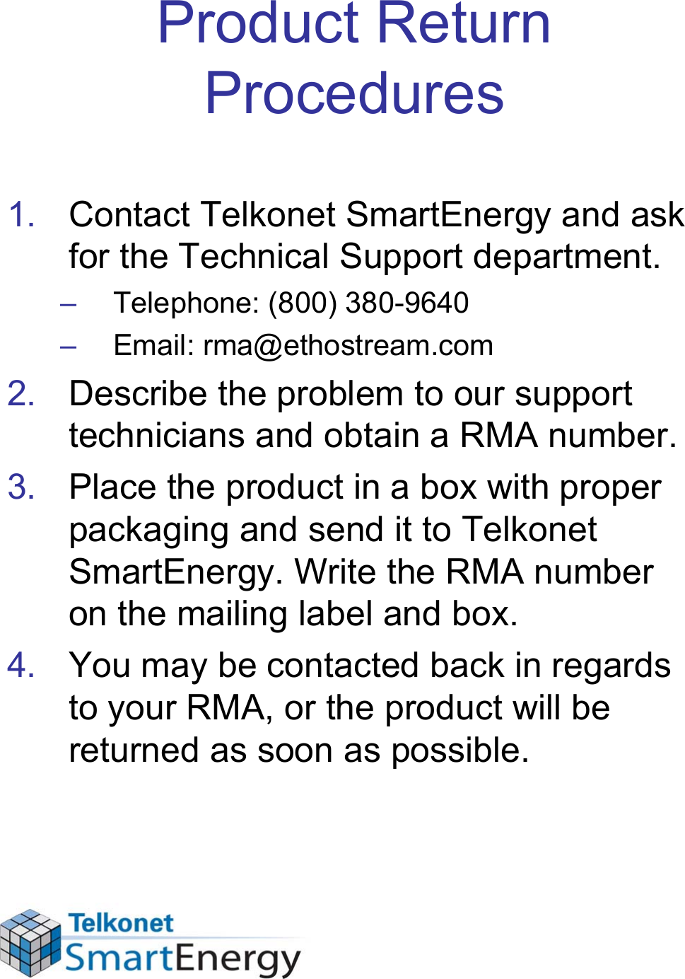 Product Return Procedures1. Contact Telkonet SmartEnergy and ask for the Technical Support department.– Telephone: (800) 380-9640– Email: rma@ethostream.com2. Describe the problem to our support technicians and obtain a RMA number.3. Place the product in a box with proper packaging and send it to Telkonet SmartEnergy. Write the RMA number on the mailing label and box.4. You may be contacted back in regards to your RMA, or the product will be returned as soon as possible.