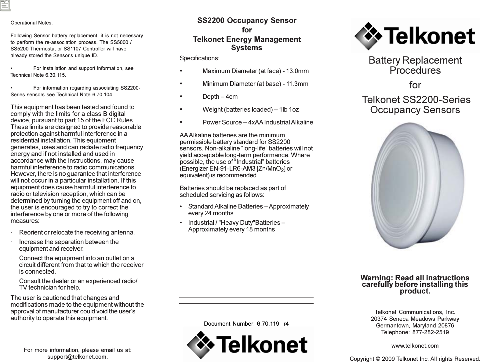 For more information, please email us at:support@telkonet.com.Telkonet Communications, Inc.20374 Seneca Meadows ParkwayGermantown, Maryland 20876Telephone: 877-282-2519www.telkonet.comCopyright © 2009 Telkonet Inc. All rights Reserved.Document Number: 6.70.119  r4Warning: Read all instructionscarefully before installing thisproduct.Battery ReplacementProceduresfor Telkonet SS2200-SeriesOccupancy SensorsSS2200 Occupancy SensorforTelkonet Energy ManagementSystemsSpecifications:•Maximum Diameter (at face) - 13.0mm•Minimum Diameter (at base) - 11.3mm•Depth – 4cm•Weight (batteries loaded) – 1lb 1oz•Power Source – 4xAA Industrial AlkalineAA Alkaline batteries are the minimumpermissible battery standard for SS2200sensors. Non-alkaline “long-life” batteries will notyield acceptable long-term performance. Wherepossible, the use of “Industrial” batteries(Energizer EN-91-LR6-AM3 [Zn/MnO2] orequivalent) is recommended.Batteries should be replaced as part ofscheduled servicing as follows:• Standard Alkaline Batteries – Approximatelyevery 24 months• Industrial / &quot;Heavy Duty&quot;Batteries –Approximately every 18 monthsOperational Notes:Following Sensor battery replacement, it is not necessaryto perform the re-association process. The SS5000 /SS5200 Thermostat or SS1107 Controller will havealready stored the Sensor’s unique ID.• For installation and support information, seeTechnical Note 6.30.115.• For information regarding associating SS2200-Series sensors see Technical Note 6.70.104This equipment has been tested and found tocomply with the limits for a class B digitaldevice, pursuant to part 15 of the FCC Rules.These limits are designed to provide reasonableprotection against harmful interference in aresidential installation. This equipmentgenerates, uses and can radiate radio frequencyenergy and if not installed and used inaccordance with the instructions, may causeharmful interference to radio communications.However, there is no guarantee that interferencewill not occur in a particular installation. If thisequipment does cause harmful interference toradio or television reception, which can bedetermined by turning the equipment off and on,the user is encouraged to try to correct theinterference by one or more of the followingmeasures:· Reorient or relocate the receiving antenna.· Increase the separation between theequipment and receiver.· Connect the equipment into an outlet on acircuit different from that to which the receiveris connected.· Consult the dealer or an experienced radio/TV technician for help.The user is cautioned that changes andmodifications made to the equipment without theapproval of manufacturer could void the user’sauthority to operate this equipment.