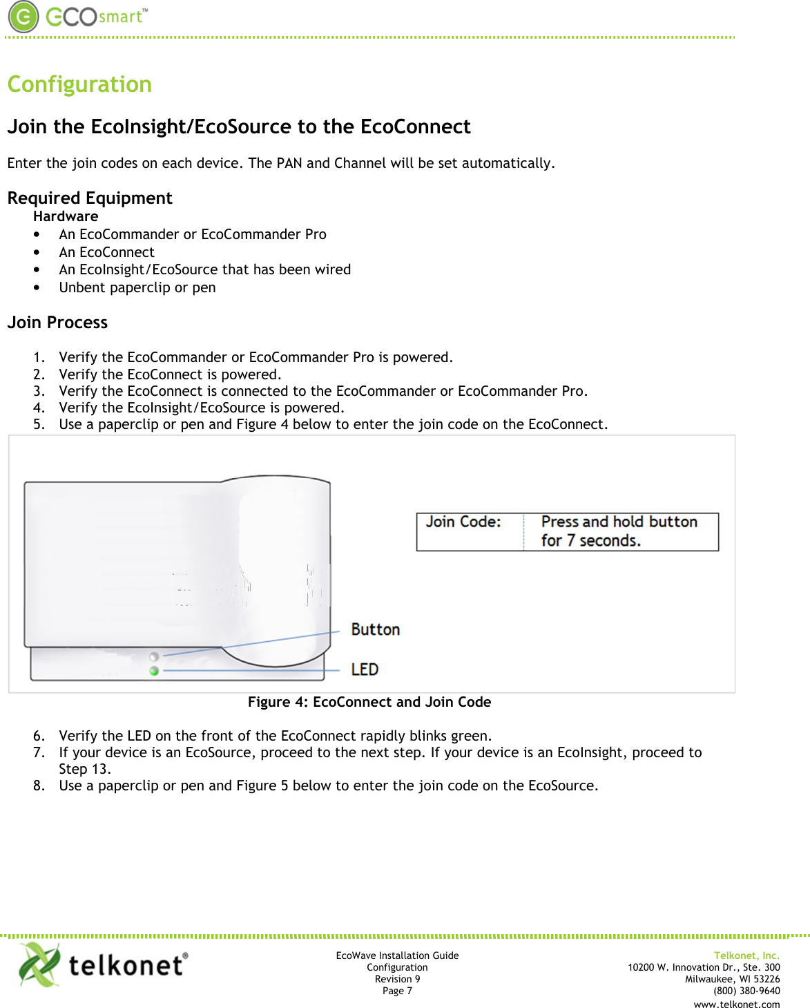       EcoWave Installation Guide Telkonet, Inc. Configuration 10200 W. Innovation Dr., Ste. 300 Revision 9 Milwaukee, WI 53226 Page 7   (800) 380-9640   www.telkonet.com         Configuration  Join the EcoInsight/EcoSource to the EcoConnect  Enter the join codes on each device. The PAN and Channel will be set automatically.  Required Equipment Hardware • An EcoCommander or EcoCommander Pro • An EcoConnect • An EcoInsight/EcoSource that has been wired • Unbent paperclip or pen  Join Process  1. Verify the EcoCommander or EcoCommander Pro is powered. 2. Verify the EcoConnect is powered. 3. Verify the EcoConnect is connected to the EcoCommander or EcoCommander Pro. 4. Verify the EcoInsight/EcoSource is powered. 5. Use a paperclip or pen and Figure 4 below to enter the join code on the EcoConnect.  Figure 4: EcoConnect and Join Code  6. Verify the LED on the front of the EcoConnect rapidly blinks green. 7. If your device is an EcoSource, proceed to the next step. If your device is an EcoInsight, proceed to Step 13. 8. Use a paperclip or pen and Figure 5 below to enter the join code on the EcoSource. 