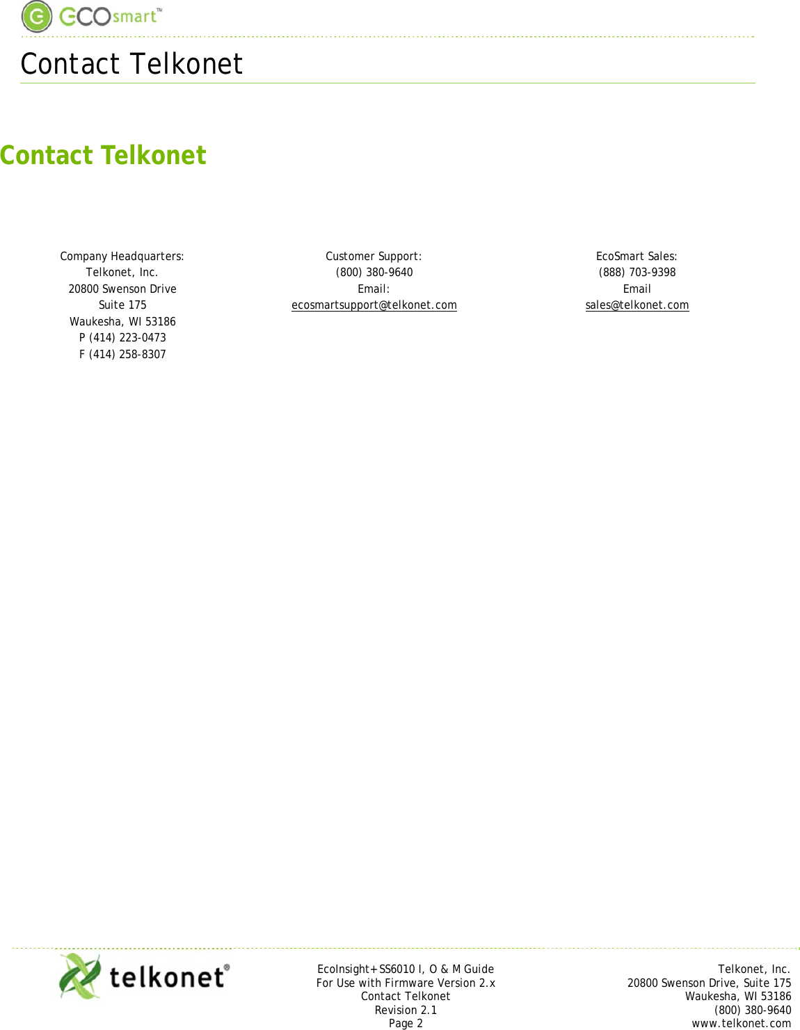  Contact Telkonet     EcoInsight+ SS6010 I, O &amp; M Guide Telkonet, Inc. For Use with Firmware Version 2.x 20800 Swenson Drive, Suite 175 Contact Telkonet Waukesha, WI 53186 Revision 2.1 (800) 380-9640 Page 2 www.telkonet.com   Contact Telkonet    Company Headquarters:  Customer Support: EcoSmart Sales: Telkonet, Inc.  (800) 380-9640 (888) 703-9398 20800 Swenson Drive  Email: Email Suite 175  ecosmartsupport@telkonet.com sales@telkonet.com Waukesha, WI 53186   P (414) 223-0473   F (414) 258-8307        