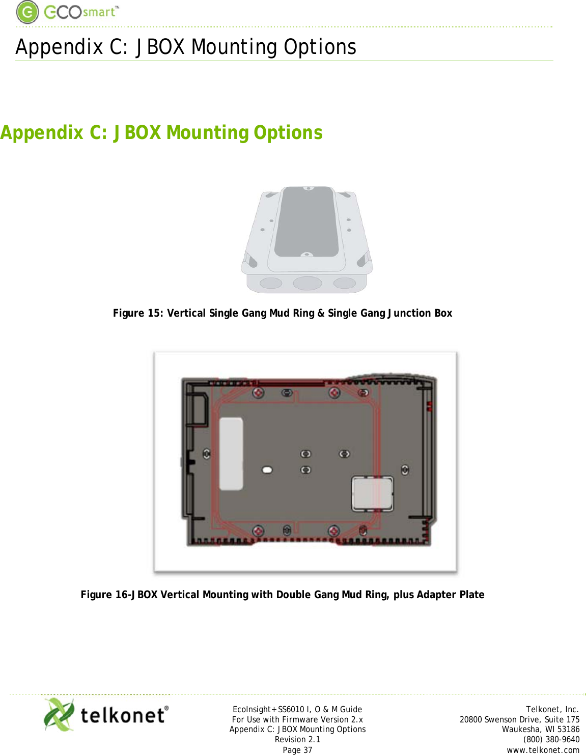  Appendix C: JBOX Mounting Options     EcoInsight+ SS6010 I, O &amp; M Guide Telkonet, Inc. For Use with Firmware Version 2.x 20800 Swenson Drive, Suite 175 Appendix C: JBOX Mounting Options Waukesha, WI 53186 Revision 2.1   (800) 380-9640 Page 37  www.telkonet.com   Appendix C: JBOX Mounting Options   Figure 15: Vertical Single Gang Mud Ring &amp; Single Gang Junction Box   Figure 16-JBOX Vertical Mounting with Double Gang Mud Ring, plus Adapter Plate   