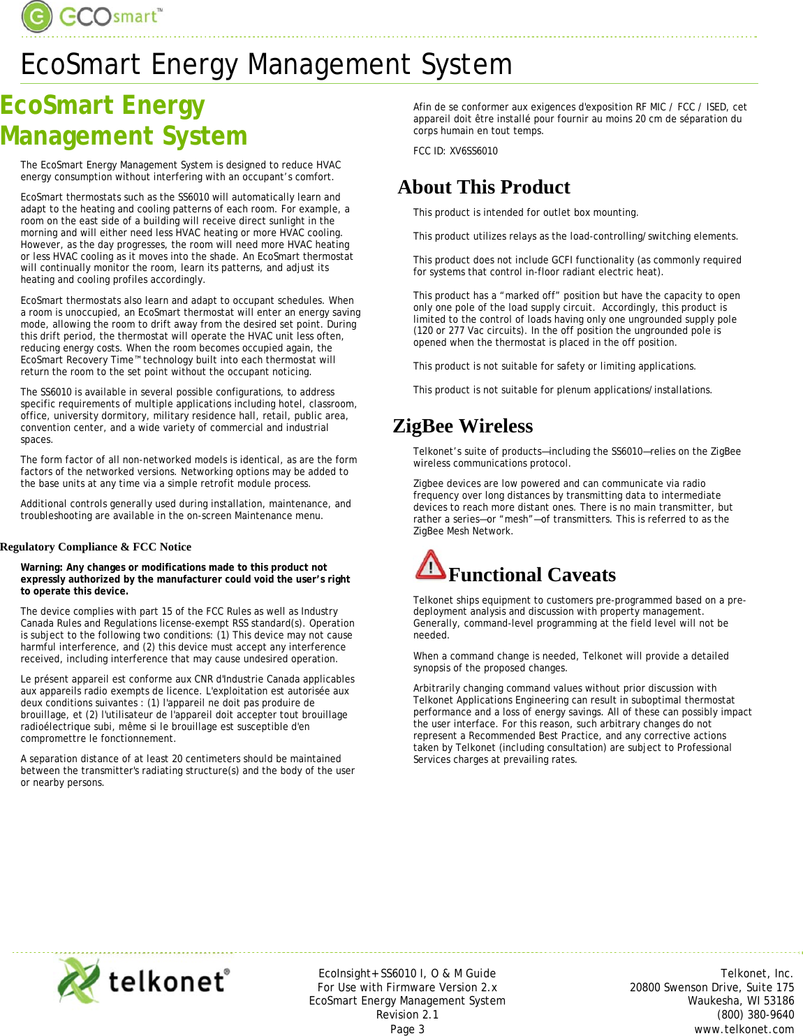  EcoSmart Energy Management System    EcoInsight+ SS6010 I, O &amp; M Guide Telkonet, Inc. For Use with Firmware Version 2.x 20800 Swenson Drive, Suite 175 EcoSmart Energy Management System Waukesha, WI 53186 Revision 2.1  (800) 380-9640 Page 3  www.telkonet.com  EcoSmart Energy Management System The EcoSmart Energy Management System is designed to reduce HVAC energy consumption without interfering with an occupant’s comfort. EcoSmart thermostats such as the SS6010 will automatically learn and adapt to the heating and cooling patterns of each room. For example, a room on the east side of a building will receive direct sunlight in the morning and will either need less HVAC heating or more HVAC cooling. However, as the day progresses, the room will need more HVAC heating or less HVAC cooling as it moves into the shade. An EcoSmart thermostat will continually monitor the room, learn its patterns, and adjust its heating and cooling profiles accordingly. EcoSmart thermostats also learn and adapt to occupant schedules. When a room is unoccupied, an EcoSmart thermostat will enter an energy saving mode, allowing the room to drift away from the desired set point. During this drift period, the thermostat will operate the HVAC unit less often, reducing energy costs. When the room becomes occupied again, the EcoSmart Recovery Time™ technology built into each thermostat will return the room to the set point without the occupant noticing. The SS6010 is available in several possible configurations, to address specific requirements of multiple applications including hotel, classroom, office, university dormitory, military residence hall, retail, public area, convention center, and a wide variety of commercial and industrial spaces.   The form factor of all non-networked models is identical, as are the form factors of the networked versions. Networking options may be added to the base units at any time via a simple retrofit module process. Additional controls generally used during installation, maintenance, and troubleshooting are available in the on-screen Maintenance menu. Regulatory Compliance &amp; FCC Notice Warning: Any changes or modifications made to this product not expressly authorized by the manufacturer could void the user’s right to operate this device.  The device complies with part 15 of the FCC Rules as well as Industry Canada Rules and Regulations license-exempt RSS standard(s). Operation is subject to the following two conditions: (1) This device may not cause harmful interference, and (2) this device must accept any interference received, including interference that may cause undesired operation.  Le présent appareil est conforme aux CNR d&apos;Industrie Canada applicables aux appareils radio exempts de licence. L&apos;exploitation est autorisée aux deux conditions suivantes : (1) l&apos;appareil ne doit pas produire de brouillage, et (2) l&apos;utilisateur de l&apos;appareil doit accepter tout brouillage radioélectrique subi, même si le brouillage est susceptible d&apos;en compromettre le fonctionnement. A separation distance of at least 20 centimeters should be maintained between the transmitter&apos;s radiating structure(s) and the body of the user or nearby persons.  Afin de se conformer aux exigences d&apos;exposition RF MIC / FCC / ISED, cet appareil doit être installé pour fournir au moins 20 cm de séparation du corps humain en tout temps. FCC ID: XV6SS6010  About This Product This product is intended for outlet box mounting.  This product utilizes relays as the load-controlling/switching elements.  This product does not include GCFI functionality (as commonly required for systems that control in-floor radiant electric heat).  This product has a “marked off” position but have the capacity to open only one pole of the load supply circuit.  Accordingly, this product is limited to the control of loads having only one ungrounded supply pole (120 or 277 Vac circuits). In the off position the ungrounded pole is opened when the thermostat is placed in the off position.   This product is not suitable for safety or limiting applications.  This product is not suitable for plenum applications/installations. ZigBee Wireless  Telkonet’s suite of products—including the SS6010—relies on the ZigBee wireless communications protocol. Zigbee devices are low powered and can communicate via radio frequency over long distances by transmitting data to intermediate devices to reach more distant ones. There is no main transmitter, but rather a series—or “mesh”—of transmitters. This is referred to as the ZigBee Mesh Network. Functional Caveats Telkonet ships equipment to customers pre-programmed based on a pre-deployment analysis and discussion with property management. Generally, command-level programming at the field level will not be needed. When a command change is needed, Telkonet will provide a detailed synopsis of the proposed changes. Arbitrarily changing command values without prior discussion with Telkonet Applications Engineering can result in suboptimal thermostat performance and a loss of energy savings. All of these can possibly impact the user interface. For this reason, such arbitrary changes do not represent a Recommended Best Practice, and any corrective actions taken by Telkonet (including consultation) are subject to Professional Services charges at prevailing rates.   