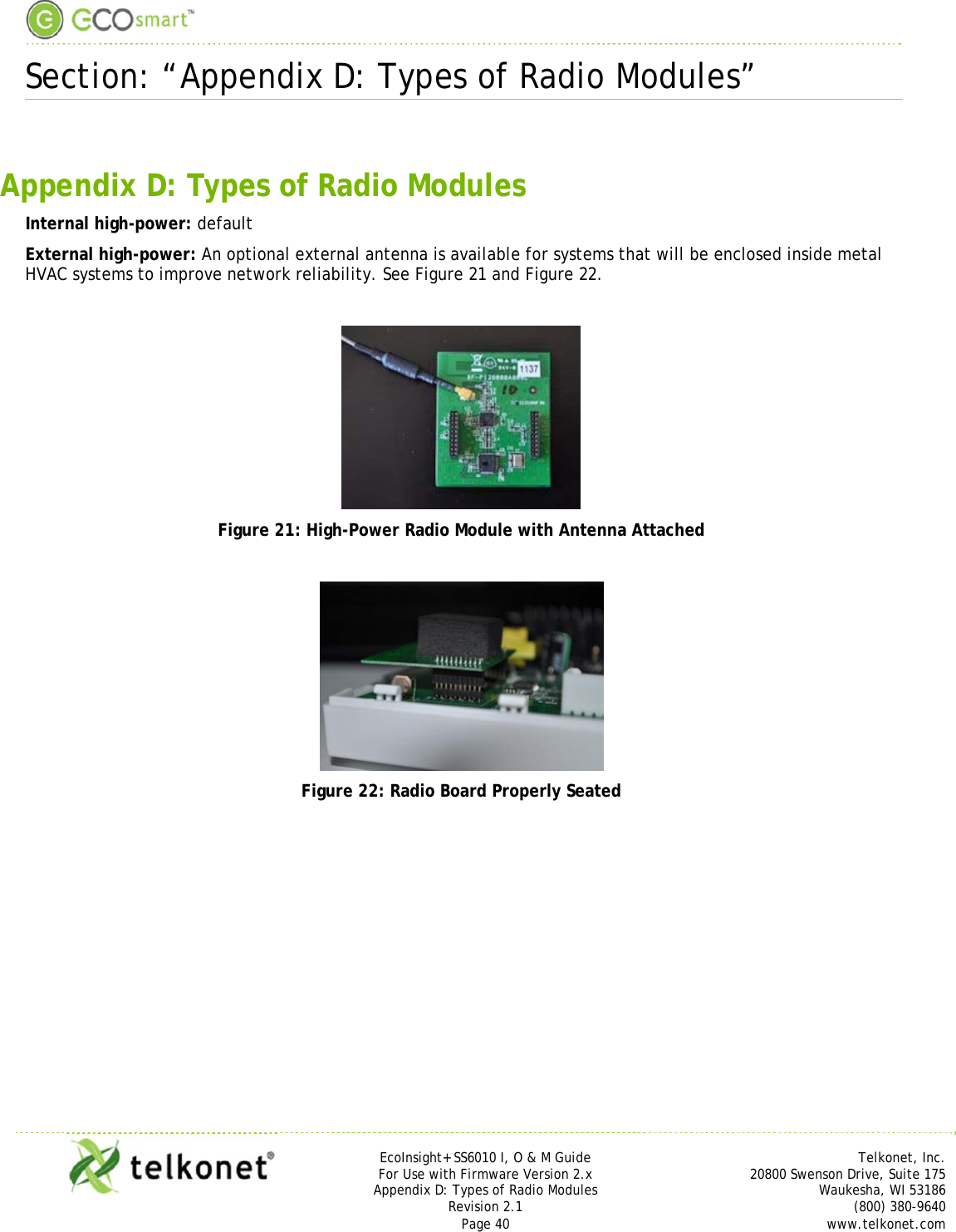  Section: “Appendix D: Types of Radio Modules”     EcoInsight+ SS6010 I, O &amp; M Guide Telkonet, Inc. For Use with Firmware Version 2.x 20800 Swenson Drive, Suite 175 Appendix D: Types of Radio Modules Waukesha, WI 53186 Revision 2.1  (800) 380-9640 Page 40  www.telkonet.com   Appendix D: Types of Radio Modules Internal high-power: default External high-power: An optional external antenna is available for systems that will be enclosed inside metal HVAC systems to improve network reliability. See Figure 21 and Figure 22.   Figure 21: High-Power Radio Module with Antenna Attached   Figure 22: Radio Board Properly Seated   