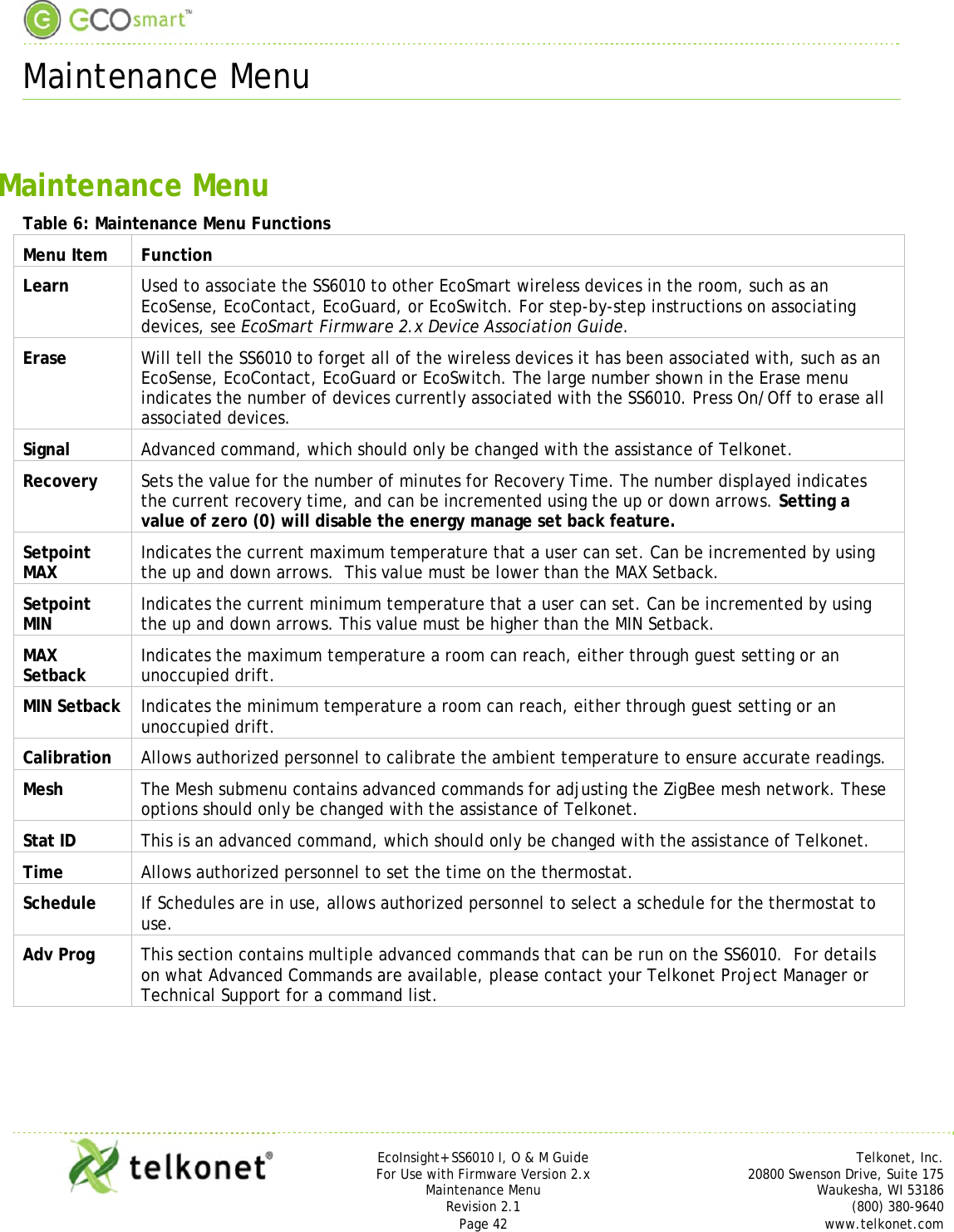  Maintenance Menu     EcoInsight+ SS6010 I, O &amp; M Guide Telkonet, Inc. For Use with Firmware Version 2.x 20800 Swenson Drive, Suite 175 Maintenance Menu Waukesha, WI 53186 Revision 2.1   (800) 380-9640 Page 42  www.telkonet.com  Maintenance Menu Table 6: Maintenance Menu Functions Menu Item  Function Learn  Used to associate the SS6010 to other EcoSmart wireless devices in the room, such as an EcoSense, EcoContact, EcoGuard, or EcoSwitch. For step-by-step instructions on associating devices, see EcoSmart Firmware 2.x Device Association Guide. Erase  Will tell the SS6010 to forget all of the wireless devices it has been associated with, such as an EcoSense, EcoContact, EcoGuard or EcoSwitch. The large number shown in the Erase menu indicates the number of devices currently associated with the SS6010. Press On/Off to erase all associated devices. Signal  Advanced command, which should only be changed with the assistance of Telkonet. Recovery  Sets the value for the number of minutes for Recovery Time. The number displayed indicates the current recovery time, and can be incremented using the up or down arrows. Setting a value of zero (0) will disable the energy manage set back feature. Setpoint MAX  Indicates the current maximum temperature that a user can set. Can be incremented by using the up and down arrows.  This value must be lower than the MAX Setback. Setpoint MIN  Indicates the current minimum temperature that a user can set. Can be incremented by using the up and down arrows. This value must be higher than the MIN Setback. MAX Setback  Indicates the maximum temperature a room can reach, either through guest setting or an unoccupied drift. MIN Setback  Indicates the minimum temperature a room can reach, either through guest setting or an unoccupied drift. Calibration  Allows authorized personnel to calibrate the ambient temperature to ensure accurate readings. Mesh  The Mesh submenu contains advanced commands for adjusting the ZigBee mesh network. These options should only be changed with the assistance of Telkonet. Stat ID  This is an advanced command, which should only be changed with the assistance of Telkonet. Time  Allows authorized personnel to set the time on the thermostat. Schedule  If Schedules are in use, allows authorized personnel to select a schedule for the thermostat to use. Adv Prog  This section contains multiple advanced commands that can be run on the SS6010.  For details on what Advanced Commands are available, please contact your Telkonet Project Manager or Technical Support for a command list.    