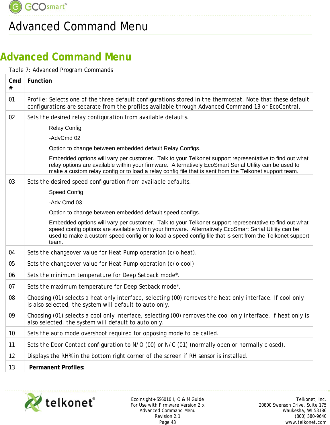  Advanced Command Menu     EcoInsight+ SS6010 I, O &amp; M Guide Telkonet, Inc. For Use with Firmware Version 2.x 20800 Swenson Drive, Suite 175 Advanced Command Menu Waukesha, WI 53186 Revision 2.1   (800) 380-9640 Page 43  www.telkonet.com  Advanced Command Menu Table 7: Advanced Program Commands Cmd #  Function 01  Profile: Selects one of the three default configurations stored in the thermostat. Note that these default configurations are separate from the profiles available through Advanced Command 13 or EcoCentral. 02  Sets the desired relay configuration from available defaults. Relay Config -AdvCmd 02 Option to change between embedded default Relay Configs. Embedded options will vary per customer.  Talk to your Telkonet support representative to find out what relay options are available within your firmware.  Alternatively EcoSmart Serial Utility can be used to make a custom relay config or to load a relay config file that is sent from the Telkonet support team.   03  Sets the desired speed configuration from available defaults. Speed Config -Adv Cmd 03  Option to change between embedded default speed configs.   Embedded options will vary per customer.  Talk to your Telkonet support representative to find out what speed config options are available within your firmware.  Alternatively EcoSmart Serial Utility can be used to make a custom speed config or to load a speed config file that is sent from the Telkonet support team.   04  Sets the changeover value for Heat Pump operation (c/o heat). 05  Sets the changeover value for Heat Pump operation (c/o cool) 06  Sets the minimum temperature for Deep Setback mode*. 07  Sets the maximum temperature for Deep Setback mode*. 08  Choosing (01) selects a heat only interface, selecting (00) removes the heat only interface. If cool only is also selected, the system will default to auto only. 09  Choosing (01) selects a cool only interface, selecting (00) removes the cool only interface. If heat only is also selected, the system will default to auto only. 10  Sets the auto mode overshoot required for opposing mode to be called. 11  Sets the Door Contact configuration to N/O (00) or N/C (01) (normally open or normally closed). 12  Displays the RH% in the bottom right corner of the screen if RH sensor is installed. 13   Permanent Profiles:  
