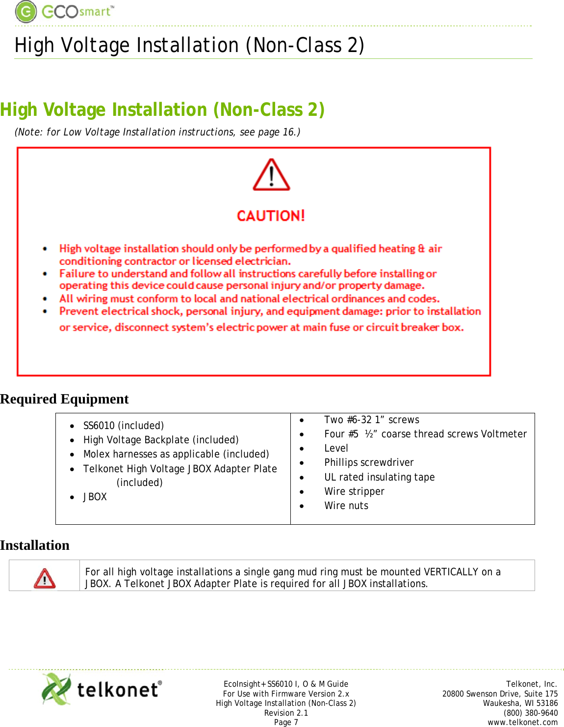  High Voltage Installation (Non-Class 2)     EcoInsight+ SS6010 I, O &amp; M Guide Telkonet, Inc. For Use with Firmware Version 2.x 20800 Swenson Drive, Suite 175 High Voltage Installation (Non-Class 2) Waukesha, WI 53186 Revision 2.1 (800) 380-9640 Page 7 www.telkonet.com   High Voltage Installation (Non-Class 2) (Note: for Low Voltage Installation instructions, see page 16.)  Required Equipment  SS6010 (included)  High Voltage Backplate (included)  Molex harnesses as applicable (included)  Telkonet High Voltage JBOX Adapter Plate (included)  JBOX   Two #6-32 1” screws  Four #5  ½” coarse thread screws Voltmeter   Level  Phillips screwdriver  UL rated insulating tape  Wire stripper  Wire nuts Installation  For all high voltage installations a single gang mud ring must be mounted VERTICALLY on a JBOX. A Telkonet JBOX Adapter Plate is required for all JBOX installations.  