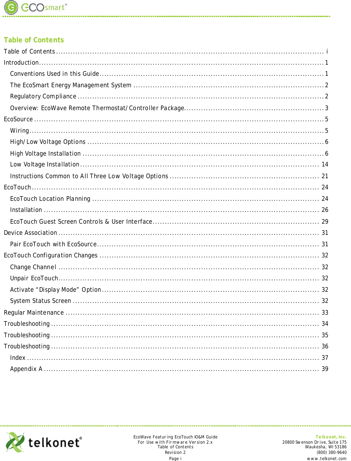   Table of Contents Table of Contents ............................................................................................................... i Introduction...................................................................................................................... 1 Conventions Used in this Guide............................................................................................. 1 The EcoSmart Energy Management System ............................................................................... 2 Regulatory Compliance ...................................................................................................... 2 Overview: EcoWave Remote Thermostat/Controller Package.......................................................... 3 EcoSource ........................................................................................................................ 5 Wiring .......................................................................................................................... 5 High/Low Voltage Options .................................................................................................. 6 High Voltage Installation .................................................................................................... 6 Low Voltage Installation ................................................................................................... 14 Instructions Common to All Three Low Voltage Options .............................................................. 21 EcoTouch ....................................................................................................................... 24 EcoTouch Location Planning .............................................................................................. 24 Installation .................................................................................................................. 26 EcoTouch Guest Screen Controls &amp; User Interface..................................................................... 29 Device Association ............................................................................................................ 31 Pair EcoTouch with EcoSource............................................................................................ 31 EcoTouch Configuration Changes ........................................................................................... 32 Change Channel ............................................................................................................ 32 Unpair EcoTouch............................................................................................................ 32 Activate “Display Mode” Option .......................................................................................... 32 System Status Screen ...................................................................................................... 32 Regular Maintenance ......................................................................................................... 33 Troubleshooting ............................................................................................................... 34 Troubleshooting ............................................................................................................... 35 Troubleshooting ............................................................................................................... 36 Index ......................................................................................................................... 37 Appendix A .................................................................................................................. 39      EcoWave Featuring EcoTouch IO&amp;M Guide Telkonet, Inc. For Use with Firmware Version 2.x 20800 Swenson Drive, Suite 175 Table of Contents Waukesha, WI 53186 Revision 2      (800) 380-9640 Page i  www.telkonet.com  