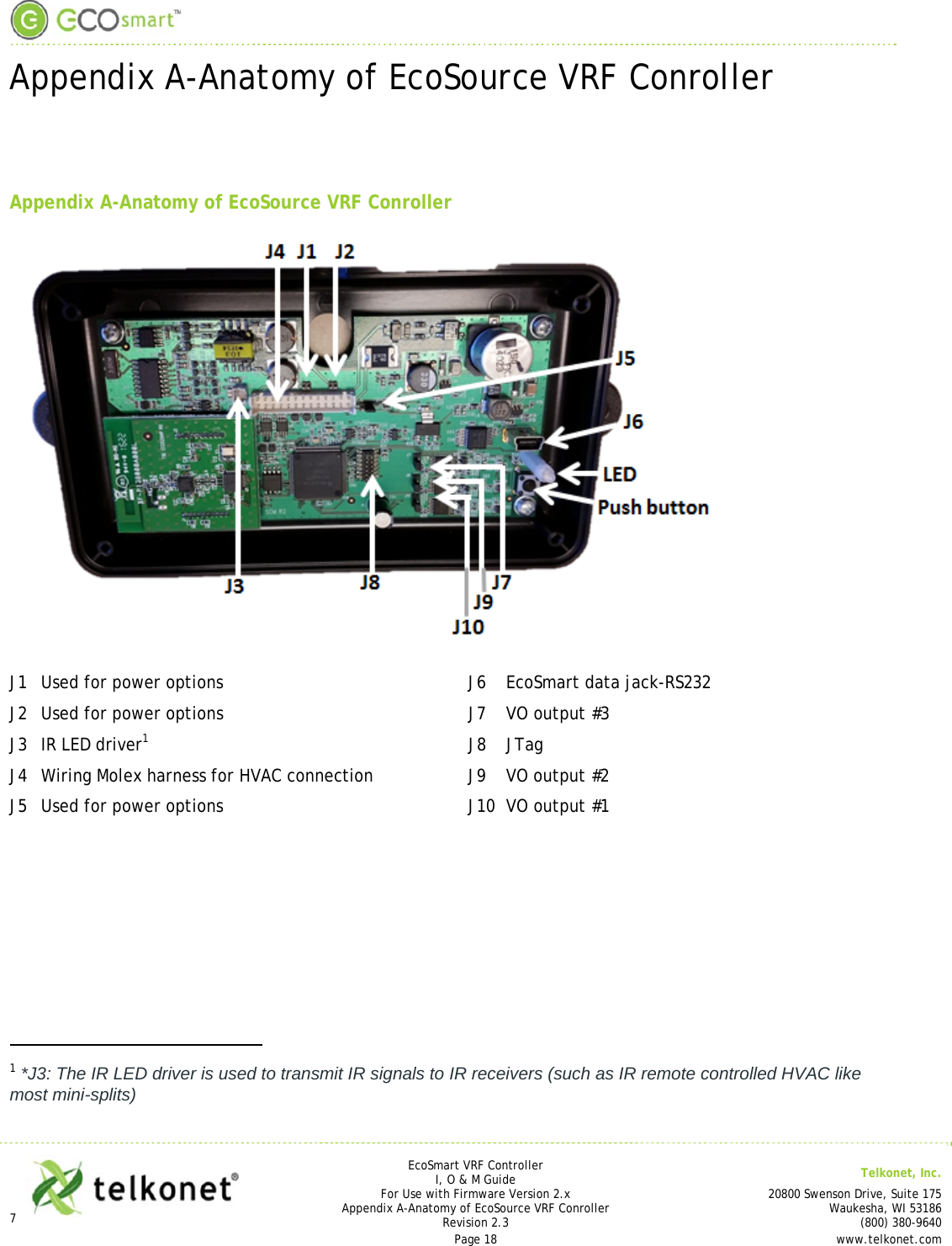  Appendix A-Anatomy of EcoSource VRF Conroller  7       EcoSmart VRF Controller I, O &amp; M Guide  Telkonet, Inc. For Use with Firmware Version 2.x 20800 Swenson Drive, Suite 175 Appendix A-Anatomy of EcoSource VRF Conroller Waukesha, WI 53186 Revision 2.3   (800) 380-9640 Page 18  www.telkonet.com    Appendix A-Anatomy of EcoSource VRF Conroller   J1  Used for power options  J6  EcoSmart data jack-RS232 J2  Used for power options  J7  VO output #3 J3  IR LED driver1 J8 JTag J4  Wiring Molex harness for HVAC connection  J9  VO output #2 J5  Used for power options  J10  VO output #1                                                     1 *J3: The IR LED driver is used to transmit IR signals to IR receivers (such as IR remote controlled HVAC like most mini-splits)  