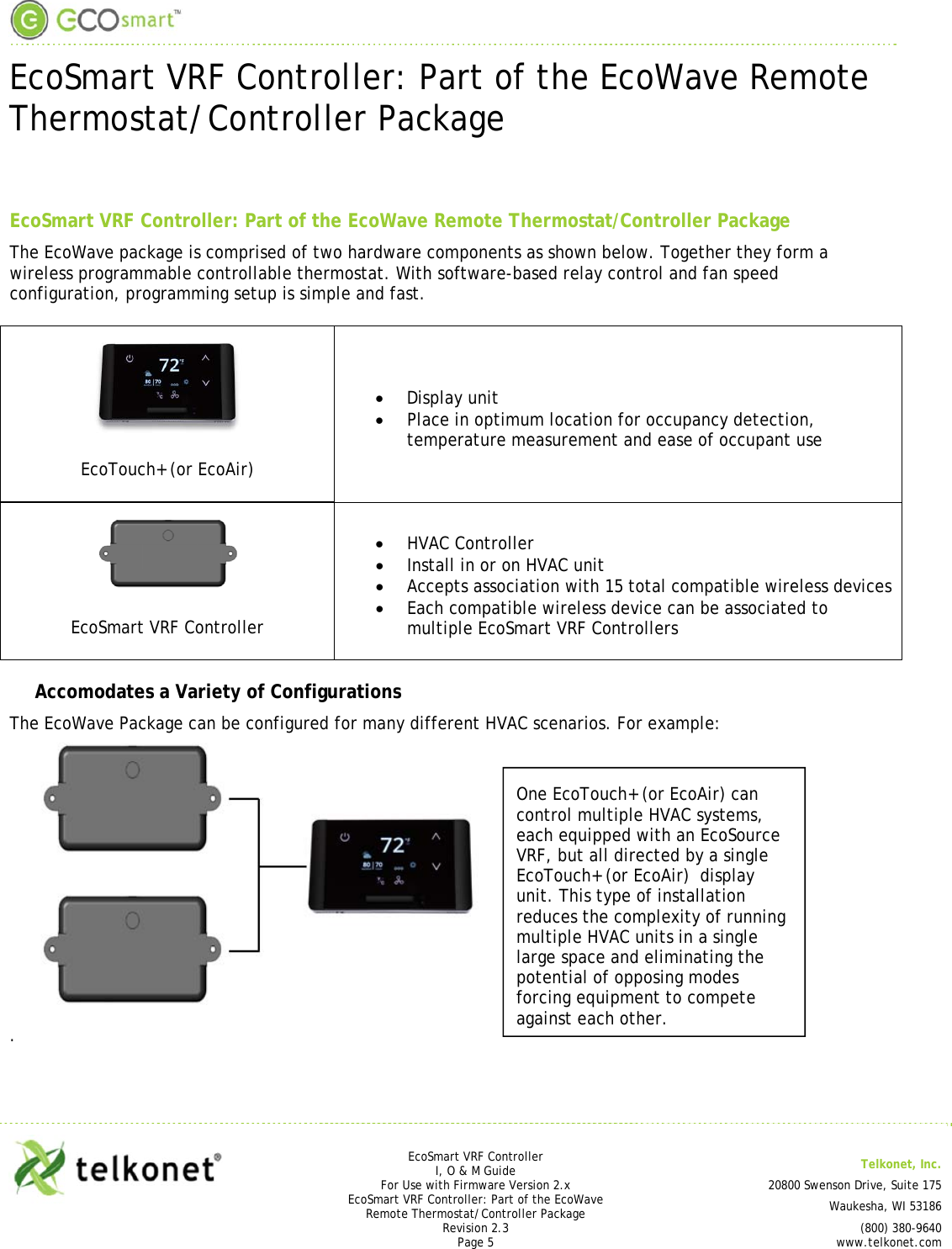  EcoSmart VRF Controller: Part of the EcoWave Remote Thermostat/Controller Package     EcoSmart VRF Controller I, O &amp; M Guide  Telkonet, Inc. For Use with Firmware Version 2.x 20800 Swenson Drive, Suite 175 EcoSmart VRF Controller: Part of the EcoWave Remote Thermostat/Controller Package  Waukesha, WI 53186 Revision 2.3   (800) 380-9640 Page 5 www.telkonet.com  EcoSmart VRF Controller: Part of the EcoWave Remote Thermostat/Controller Package The EcoWave package is comprised of two hardware components as shown below. Together they form a wireless programmable controllable thermostat. With software-based relay control and fan speed configuration, programming setup is simple and fast.  EcoTouch+ (or EcoAir)  Display unit  Place in optimum location for occupancy detection, temperature measurement and ease of occupant use  EcoSmart VRF Controller  HVAC Controller  Install in or on HVAC unit  Accepts association with 15 total compatible wireless devices  Each compatible wireless device can be associated to multiple EcoSmart VRF Controllers Accomodates a Variety of Configurations The EcoWave Package can be configured for many different HVAC scenarios. For example:   .   One EcoTouch+ (or EcoAir) can control multiple HVAC systems, each equipped with an EcoSource VRF, but all directed by a single EcoTouch+ (or EcoAir)  display unit. This type of installation reduces the complexity of running multiple HVAC units in a single large space and eliminating the potential of opposing modes forcing equipment to compete against each other. 